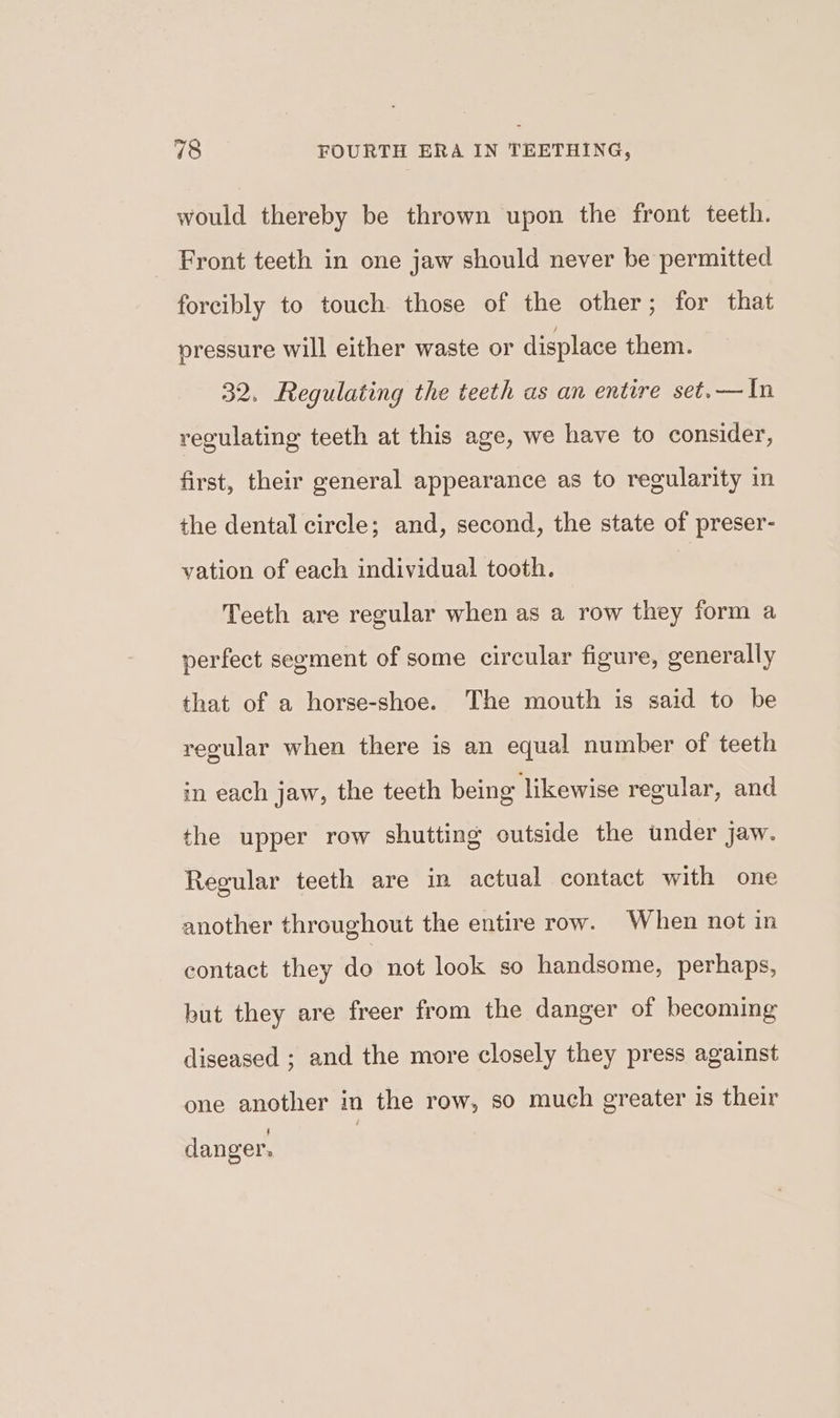 would thereby be thrown upon the front teeth. Front teeth in one jaw should never be permitted forcibly to touch those of the other; for that pressure will either waste or displace them. 32. Regulating the teeth as an entire set.—In regulating teeth at this age, we have to consider, first, their general appearance as to regularity in the dental circle; and, second, the state of preser- vation of each individual tooth. Teeth are regular when as a row they form a perfect segment of some circular figure, generally that of a horse-shoe. The mouth is said to be regular when there is an equal number of teeth in each jaw, the teeth being likewise regular, and the upper row shutting outside the under jaw. Regular teeth are in actual contact with one another throughout the entire row. When not in contact they do not look so handsome, perhaps, but they are freer from the danger of becoming diseased ; and the more closely they press against one another in the row, so much greater is their 4 danger.