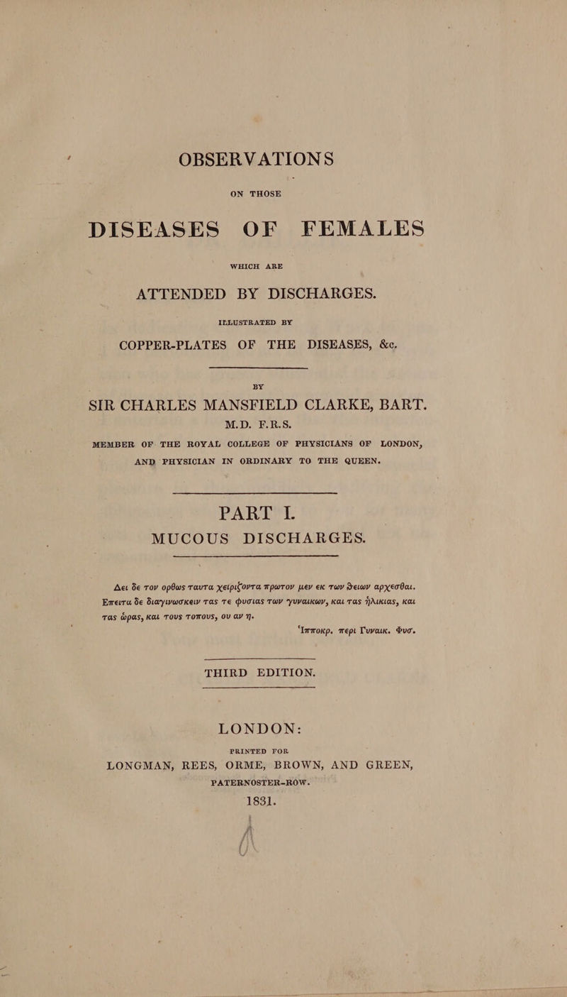 OBSERVATIONS ON THOSE DISEASES OF FEMALES WHICH ARE ATTENDED BY DISCHARGES. ILLUSTRATED BY COPPER-PLATES OF THE DISEASES, &c, : BY SIR CHARLES MANSFIELD CLARKE, BART. M.D. F.R.S. MEMBER OF THE ROYAL COLLEGE OF PHYSICIANS OF LONDON, AND PHYSICIAN IN ORDINARY TO THE QUEEN. PART I. MUCOUS DISCHARGES. Act de Tov opOws Tavta xetpifovTa Mpwrov wev Ek Tw Jewy apxerOat. Erera de diaywwoKkew Tas Te PuTias TWY YUVaLKwY, KaL TAS NALKLAS, Kat TAS MPAs, KAL TOUS TOTFOUS, OV ay 7. ‘Immoxp. wept Tuva. duo. THIRD EDITION. LONDON: PRINTED FOR i LONGMAN, REES, ORME, BROWN, AND GREEN, PATERNOSTER-ROW. 1831.