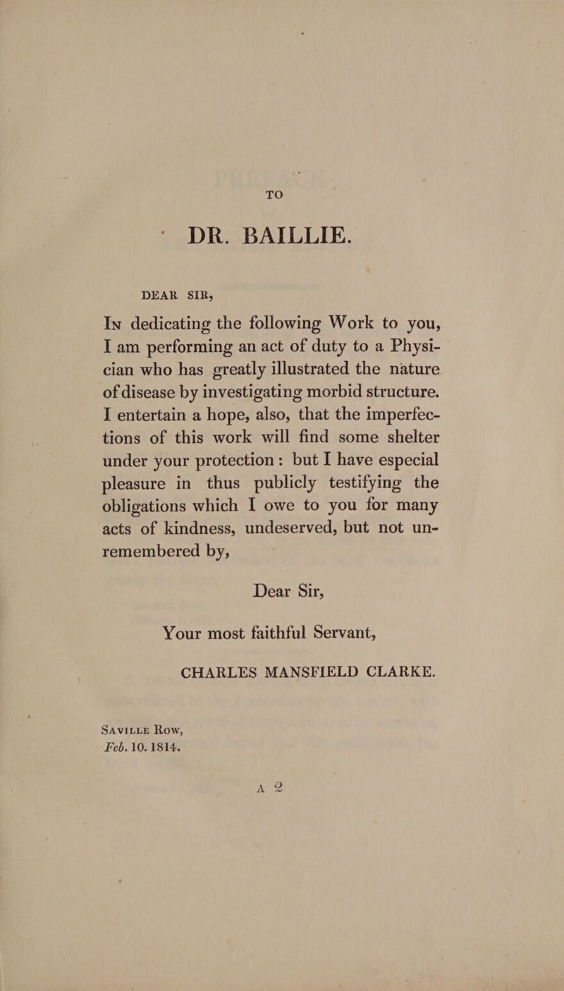 TO DR. BAILLIE. DEAR SIR, In dedicating the following Work to you, I am performing an act of duty to a Physi- cian who has greatly illustrated the nature of disease by investigating morbid structure. I entertain a hope, also, that the imperfec- tions of this work will find some shelter under your protection: but I have especial pleasure in thus publicly testifying the obligations which I owe to you for many acts of kindness, undeserved, but not un- remembered by, Dear Sir, Your most faithful Servant, CHARLES MANSFIELD CLARKE. SAVILLE Row, Feb. 10.1814. Aue