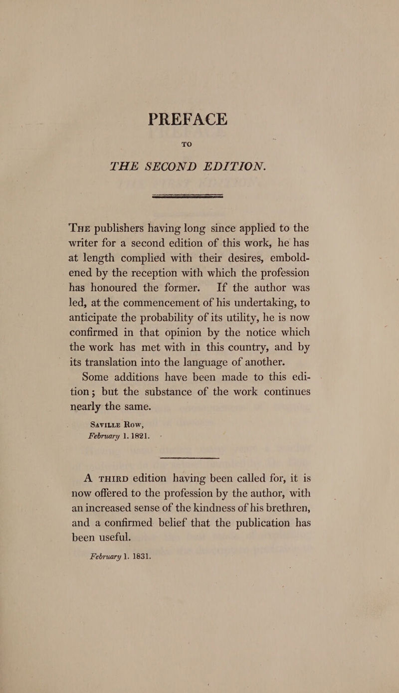 PREFACE TO THE SECOND EDITION. Tue publishers having long since applied to the writer for a second edition of this work, he has at length complied with their desires, embold- ened by the reception with which the profession has honoured the former. If the author was led, at the commencement of his undertaking, to anticipate the probability of its utility, he is now confirmed in that opinion by the notice which the work has met with in this country, and by its translation into the language of another. Some additions have been made to this edi- tion; but the substance of the work continues nearly the same. SAVILLE Row, February 1.1821. A THIRD edition having been called for, it is now offered to the profession by the author, with an increased sense of the kindness of his brethren, and a confirmed belief that the publication has been useful. February 1. 1831.