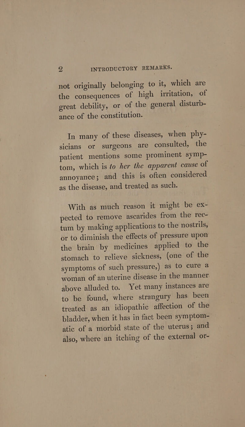 v4 INTRODUCTORY REMARKS. not originally belonging to it, which are the consequences of high irritation, of ereat debility, or of the general disturb- ance of the constitution. In many of these diseases, when phy- sicians or surgeons are consulted, the patient mentions some prominent symp- tom, which is to her the apparent cause of annoyance; and this is often considered as the disease, and treated as such. With as much reason it might be ex- pected to remove ascarides from the rec- tum by making applications to the nostrils, or to diminish the effects of pressure upon the brain by medicines applied to the stomach to relieve sickness, (one of the symptoms of such pressure, ) as to cure a woman of an uterine disease in the manner above alluded to. Yet many instances are to be found, where strangury has been treated as an idiopathic affection of the bladder, when it has in fact been symptom- atic of a morbid state of the uterus; and also, where an itching of the external or-