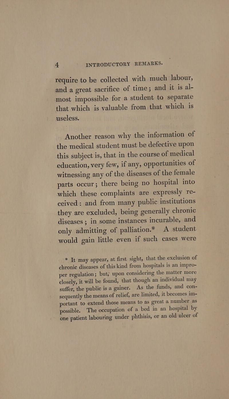 require to be collected with much Jabour, and a great sacrifice of time; and it is al- most impossible for a student to separate that which is valuable from that which is useless. Another reason why the information of the medical student must be defective upon this subject is, that in the course of medical education, very few, if any, opportunities of witnessing any of the diseases of the female parts occur; there being no hospital into which these complaints are expressly re- ceived: and from many public institutions they are excluded, being generally chronic diseases ; in some instances incurable, and only admitting of palliation.* A student would gain little even if such cases were * Tt may appear, at first sight, that the exclusion of chronic diseases of this kind from hospitals is an impro- per regulation; but; upon considering the matter more closely, it will be found, that though an individual may suffer, the public is a gainer. As the funds, and con- sequently the means of relief, are limited, it becomes im- portant to extend those means to as great a number as possible. The occupation of a bed in an hospital by one patient labouring under phthisis, or an old ulcer of