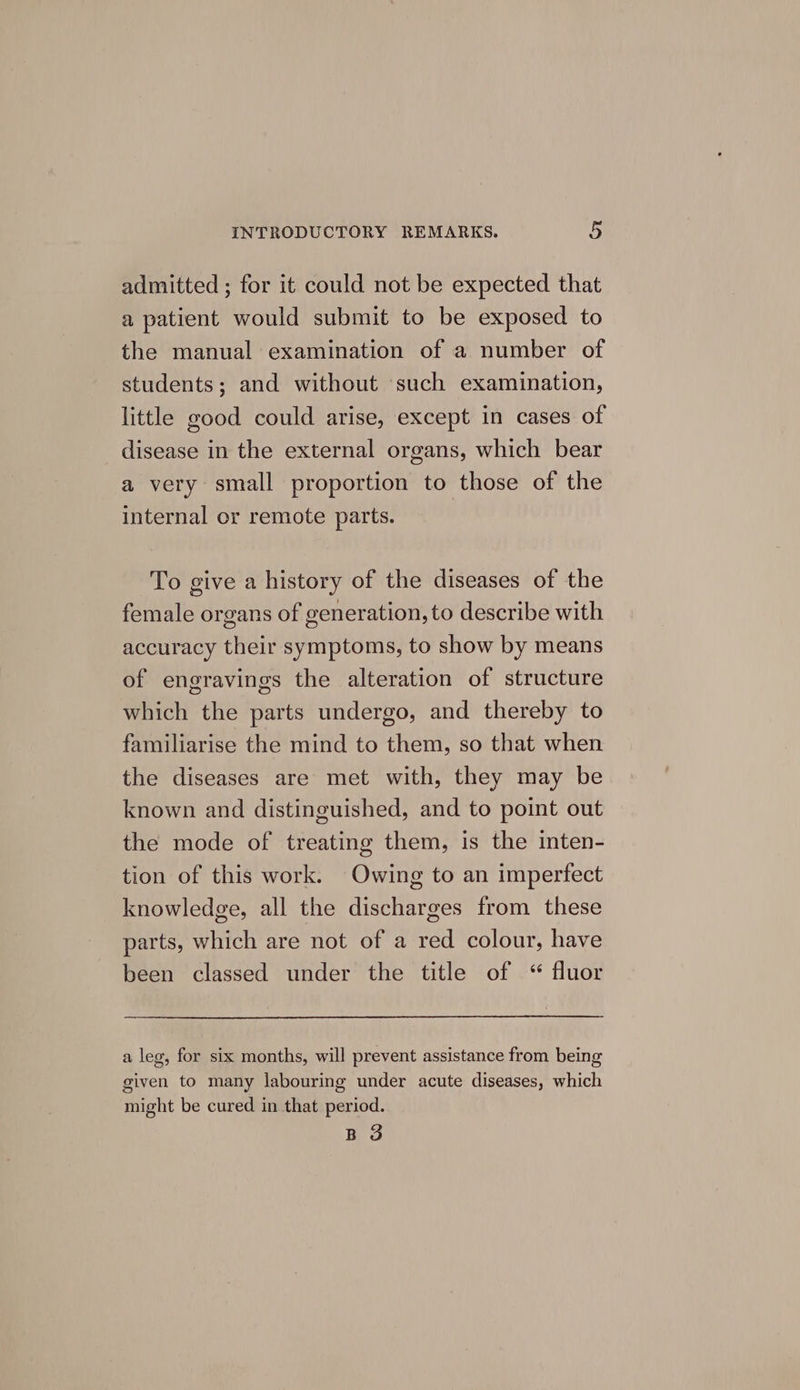 admitted ; for it could not be expected that a patient would submit to be exposed to the manual examination of a number of students; and without such examination, little good could arise, except in cases of disease in the external organs, which bear a very small proportion to those of the internal or remote parts. To give a history of the diseases of the female organs of generation, to describe with accuracy their symptoms, to show by means of engravings the alteration of structure which the parts undergo, and thereby to familiarise the mind to them, so that when the diseases are met with, they may be known and distinguished, and to point out the mode of treating them, is the inten- tion of this work. Owing to an imperfect knowledge, all the discharges from these parts, which are not of a red colour, have been classed under the title of “ fluor a leg, for six months, will prevent assistance from being given to many labouring under acute diseases, which might be cured in that period. B 3
