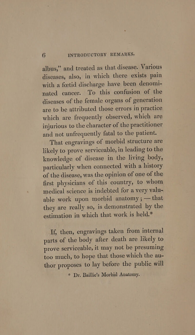 albus,” and treated as that disease. Various diseases, also, in which there exists pain with a foetid discharge have been denomi- nated cancer. To this confusion of the diseases of the female organs of generation are to be attributed those errors in practice which are frequently observed, which are injurious to the character of the practitioner and not unfrequently fatal to the patient. That engravings of morbid structure are likely to prove serviceable, in leading to the knowledge of disease in the living body, particularly when connected with a history of the disease, was the opinion of one of the first physicians of this country, to whom medical science is indebted for a very valu- able work upon morbid anatomy ; — that they are really so, is demonstrated by the estimation in which that work is held.* If, then, engravings taken from internal parts of the body after death are likely to prove serviceable, it may not be presuming too much, to hope that those which the au- thor proposes to lay before the public will * Dr. Baillie’s Morbid Anatomy.