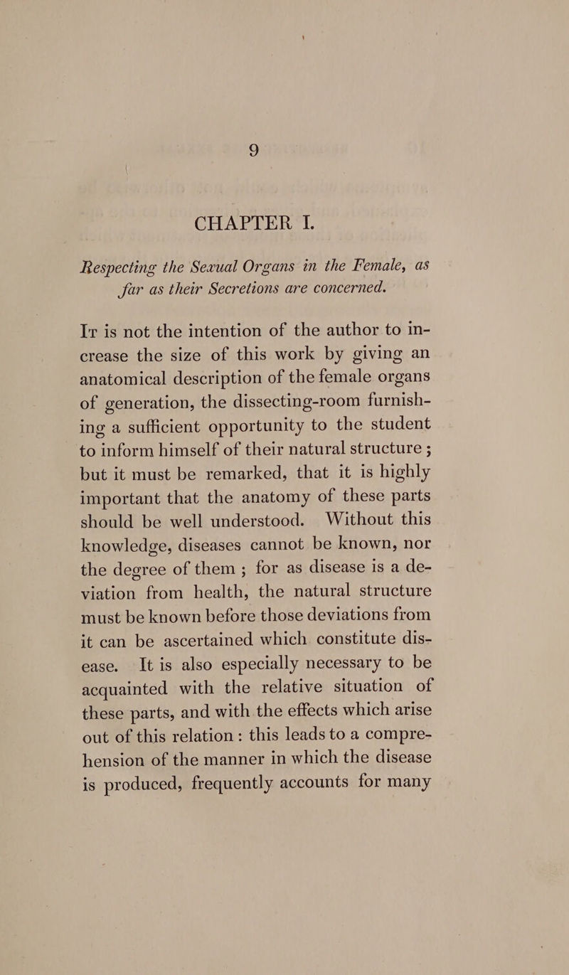 CHAPTER I. Respecting the Sexual Organs in the Female, as peciings &amp; Jar as their Secretions are concerned. Ir is not the intention of the author to in- crease the size of this work by giving an anatomical description of the female organs of generation, the dissecting-room furnish- ing a sufficient opportunity to the student to inform himself of their natural structure ; but it must be remarked, that it is highly important that the anatomy of these parts should be well understood. Without this knowledge, diseases cannot be known, nor the degree of them ; for as disease is a de- viation from health, the natural structure must be known before those deviations from it can be ascertained which constitute dis- ease. It is also especially necessary to be acquainted with the relative situation of these parts, and with the effects which arise out of this relation: this leads to a compre- hension of the manner in which the disease is produced, frequently accounts for many