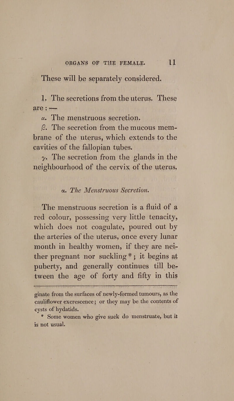 These will be separately considered. 1. The secretions from the uterus. These are :— a. The menstruous secretion. (@. The secretion from the mucous mem- brane of the uterus, which extends to the cavities of the fallopian tubes. y. The secretion from the glands in the neighbourhood of the cervix of the uterus, a. The Menstruous Secretion. The menstruous secretion is a fluid of a red colour, possessing very little tenacity, which does not coagulate, poured out by the arteries of the uterus, once every lunar month in healthy women, if they are nei- ther pregnant nor suckling*; it begins at puberty, and generally continues till be- tween the age of forty and fifty in this ginate from the surfaces of newly-formed tumours, as the cauliflower excrescence; or they may be the contents of cysts of hydatids. * Some women who give suck do menstruate, but it is not usual.