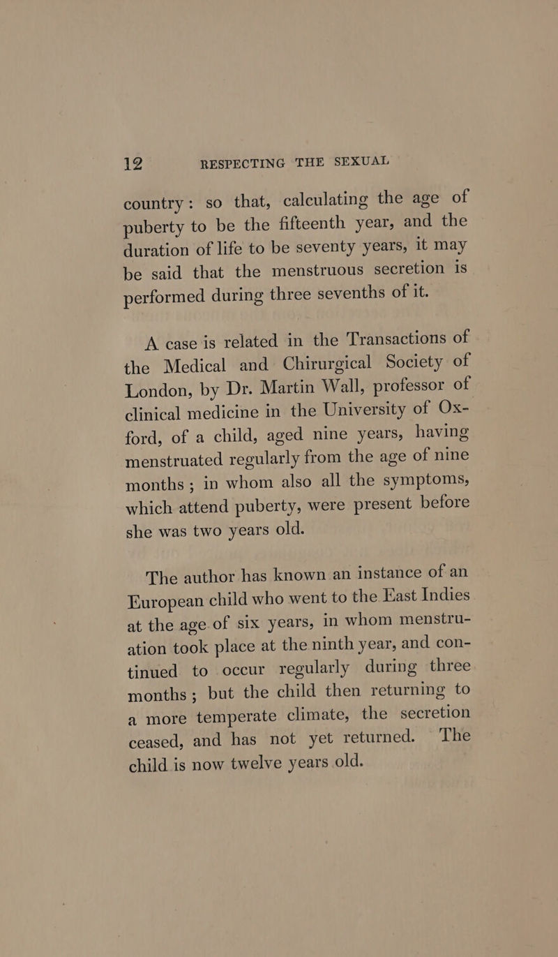country: so that, calculating the age of puberty to be the fifteenth year, and the duration of life to be seventy years, it may be said that the menstruous secretion is performed during three sevenths of it. A case is related in the Transactions of the Medical and Chirurgical Society of London, by Dr. Martin Wall, professor of clinical medicine in the University of Ox- ford, of a child, aged nine years, having menstruated regularly from the age of nine months; in whom also all the symptoms, which attend puberty, were present before she was two years old. The author has known an instance of an European child who went to the East Indies at the age of six years, in whom menstru- ation took place at the ninth year, and con- tinued. to occur regularly during three months; but the child then returning to a more temperate climate, the secretion ceased, and has not yet returned. The child is now twelve years old.