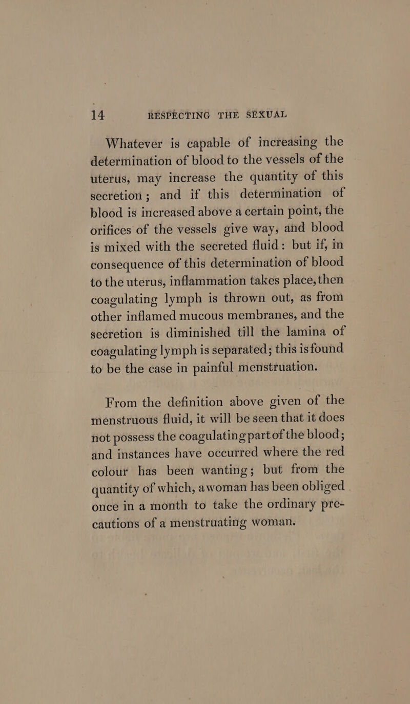Whatever is capable of increasing the determination of blood to the vessels of the utertis, may increase the quantity of this secretion; and if this determination of blood is increased above a certain point, the orifices of the vessels give way, and blood ig mixed with the secreted fluid: but if, in consequence of this determination of blood to the uterus, inflammation takes place, then coagulating lymph is thrown out, as from other inflamed mucous membranes, and the secretion is diminished till the lamina of coagulating lymph is separated; this is found to be the case in painful menstruation. From the definition above given of the menstruous fluid, it will be seen that it does not possess the coagulating part of the blood; and instanees have occurred where the red colour has been wanting; but from the quantity of which, awoman has been obliged once in a month to take the ordinary pre- cautions of a menstruating woman.