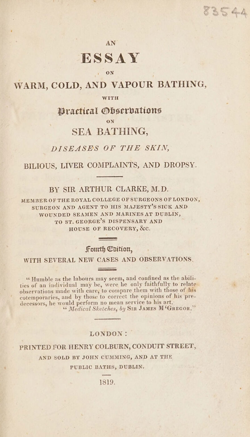 AN ESSAY ON WARM, COLD, AND VAPOUR BATHING, WiTH Mractical Obserbations ON SEA BATHING, DISEASES OF THE SKIN, BILIOUS, LIVER COMPLAINTS, AND DROPSY. BY SIR ARTHUR CLARKE, M.D. MEMBER OF THE ROYAL COLLEGE OF SURGEONS OF LONDON, SURGEON AND AGENT TO HIS MAJESTY’S SICK AND WOUNDED SEAMEN AND MARINES AT DUBLIN, TO ST. GEORGE’S DISPENSARY AND HOUSE OF RECOVERY, &amp;c. Fourth Crition, WITH SEVERAL NEW CASES AND OBSERVATIONS. ‘¢‘ Humble as the labours may seem, and confined as the abili- ties of an individual may be, were he only faithfully to relate : observations made with care, to compare them with those of his cotemporaries, aud by those to correct the opinions of his pre- decessors, he would perform no mean service to his art. ‘6 Medical Sketches, by Sin James M*Grecor.”’ LONDON: PRINTED FOR HENRY COLBURN, CONDUIT STREET, AND SOLD BY JOHN CUMMING, AND AT THE PUBLIC BATHS, DUBLIN. 1819.