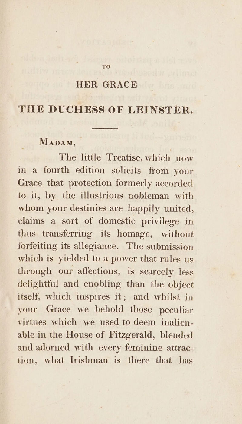 TO HER GRACE THE DUCHESS OF LEINSTER. Mapam, — The little Treatise, which now in a fourth edition solicits from your Grace that protection formerly accorded to it, by the illustrious nobleman with whom your destinies are happily united, clams a sort of domestic privilege in thus transferring its homage, without forfeiting its allegiance. The submission which is yielded to a power that rules us through our affections, is scarcely less delightful and enobling than the object itself, which inspires it; and whilst. in your Grace we behold those peculiar virtues which we used to deem inalien- able in the House of Fitzgerald, blended and adorned with every feminine attrac- tion, what Irishman is there that has