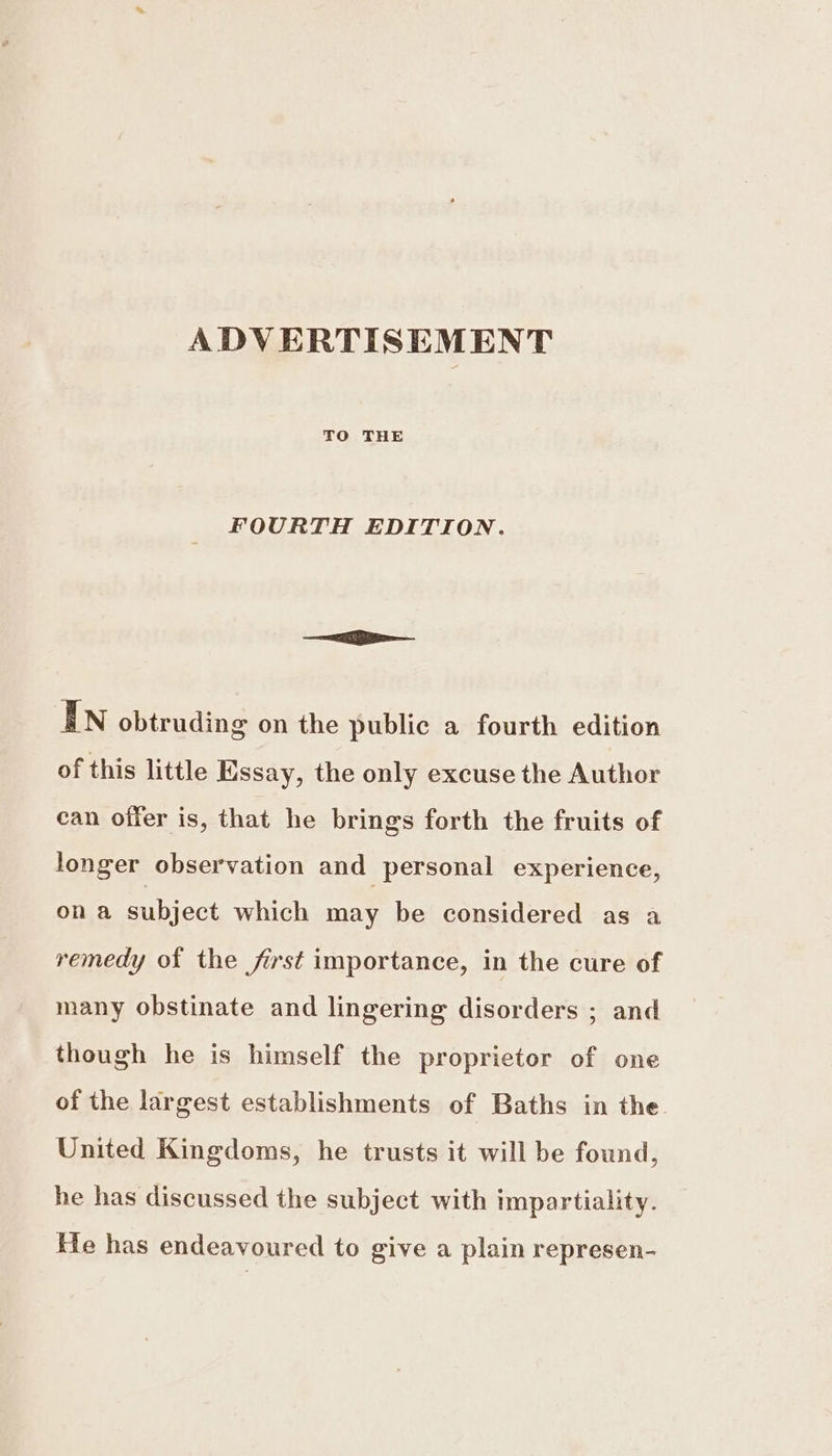 ADVERTISEMENT TO THE FOURTH EDITION. —ia—— In obtruding on the public a fourth edition of this little Essay, the only excuse the Author can offer is, that he brings forth the fruits of longer observation and personal experience, on a subject which may be considered as a remedy of the fist importance, in the cure of many obstinate and lingering disorders ; and though he is himself the proprietor of one of the largest establishments of Baths in the United Kingdoms, he trusts it will be found, he has discussed the subject with impartiality. He has endeavoured to give a plain represen-
