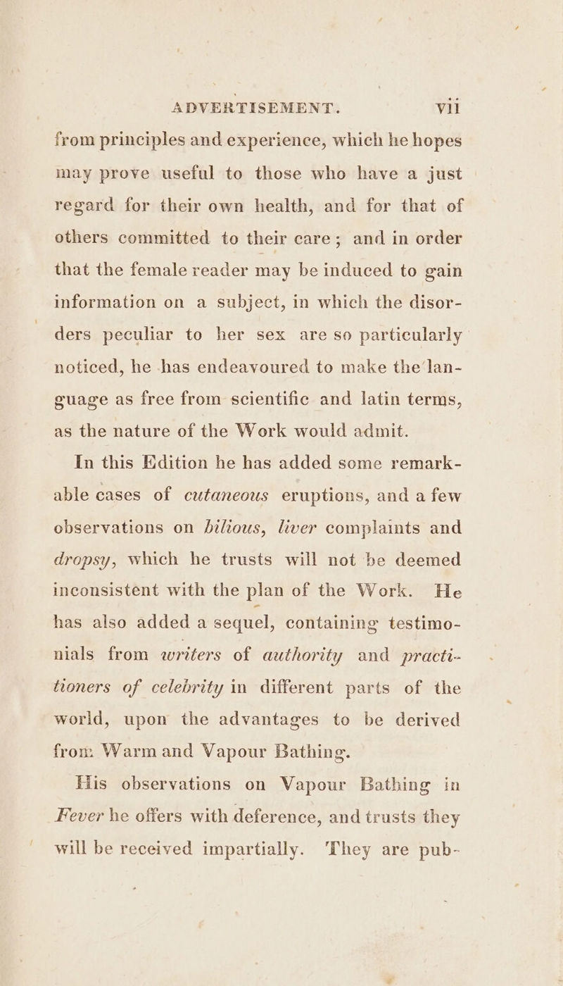 from principles and experience, which he hopes may prove useful to those who have a just regard for their own health, and for that of others committed to their care; and in order that the female reader may be induced to gain information on a subject, in which the disor- ders peculiar to her sex are so particularly noticed, he has endeavoured to make the lan- guage as free from scientific and latin terms, as the nature of the Work would admit. In this Edition he has added some remark- able cases of cutaneous eruptions, and a few observations on bilious, liver complaints and dropsy, which he trusts will not be deemed inconsistent with the plan of the Work. He has also added a sequel, containing testimo- nials from writers of authority and practi- tioners of celebrity in different parts of the world, upon the advantages to be derived fron. Warm and Vapour Bathing. His observations on Vapour Bathing in Fever he offers with deference, and trusts they will be received impartially. They are pub-