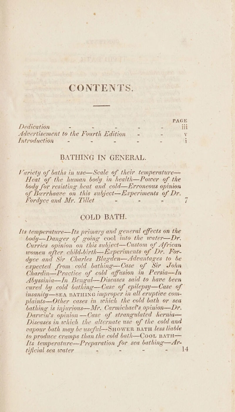 CONTENTS. PAGE Dedication = of = 3 a Hi Advertisement to the Fourth Edition = S Vv Introduction ~ _ ss = 5 1 BATHING IN GENERAL. Variety of baths in use—Scale of their temperature— Heat of the human body in health—Power of the body for resisting heat and cold—Erroneous opinion of Berrhaave on this subject—Experiments of Dr. Fordyce and Mr. Tillet - - - “I COLD BATH. lis temperature—Its primary and general effects on the body—Danger of going cool into the water—Dr. Curries opinion on this subject—Custom of African women after child-birth—Experimenis of Dr. For- dyce and Sir Charles Blagden—Advantages to be expected from cold bathing—Case of Sir John Chardin—Practice of cold affusion in Persia—In Abyssinia—In Bengal—Diseases said to have been cured by cold bathing—Case of epilepsy—Case of insanity—SEA BATHING improper in all eruptive com- plaints—Other cases in which the cold bath or sea bathing ts injurious—Mr. Carmichae?s opinton—Dr. Darwin’s opinion —Case of strangulated hernia— Diseases in which the alternate use of the cold and vapour bath may be usefil—SuHowERk BATH less lable to produce cramps than the cold bath—Coou BATH— Its temperature—Preparation for sea bathing—Ar- tificial sea water - - - - 14