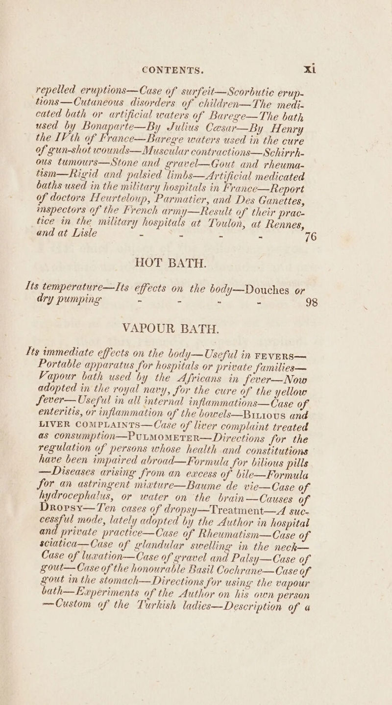 repelled eruptions—Case of surfeit—Scorbutie erup- tions—Cutaneous disorders of children—The medi- cated bath or artificial waters of Barege—The bath used by Bonaparte—By Julius Cesar—By flenry the [Vth of France—Barege waters used in the cure of gun-shot wounds— Muscular contractions—Schirrh- ous tumours—Stone and gravel—Gout and rheuma- tism—Rigid and palsied linbs—Artificial medicated baths used in the military hospitals in France—Report of doctors Heurteloup, Parmatier, and Des Ganettes, inspectors of the French army—Result of their prac- tice in the military hospitals at Toulon, at fennes, and at Lisle s = - “ 76 HOT BATH. lts temperature—Its effects on the body—Douches or dry pumping - - ~ 98 VAPOUR BATH. Its immediate effects on the body—Useful in rnvERS— Portable apparatus for hospitals or private families— Vapour bath used by the Africans in fever—Now adopted in the royal navy, for the cure of the yellow Sever—Useful in all internal inflammations—Case of enteritis, or inflammation of the bowels—Bitious and LIVER COMPLAINTS—Cuse of liver complaint treated as consumption—PULMOMETER—Directions for the regulation of persons whose health and constitutions have been impaired abroad—Formula for bilious pulls —Diseases arising from an excess of bile—Formula for an astringent mixture—Baume de vie—Case of hydrocephalus, or water on the brain—Causes of Drorsy—Ten cases of dropsy—Treatment—A suc- cessful mode, lately adopted by the Author in hospitat and private practice—Cuase of Rheumatism—Case of sciatica—Case of glandular swelling in the neck— Case of luxation—Case of gravel and Palsy—Case of gout—Case of the honourable Basil Cochrane—Case of gout in the stomach—Directions Jor using the vapour bath—Experiments of the Author on his own person —Custom of the Turkish ladies—Description of a
