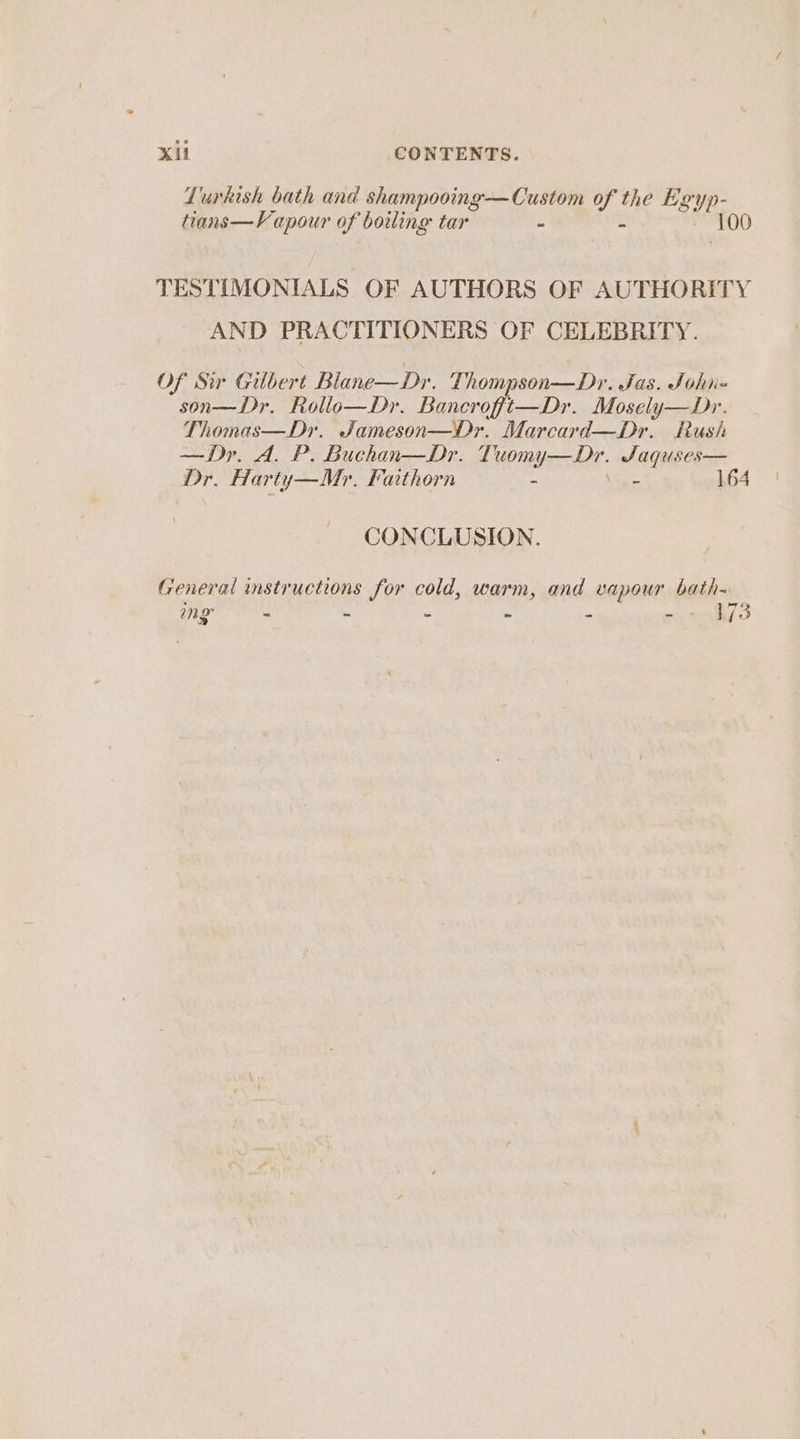 Lurkish bath and shampooing—Custom of the Egyp- tians—Vapour of boiling tar - - 100 TESTIMONIALS OF AUTHORS OF AUTHORITY AND PRACTITIONERS OF CELEBRITY. Of Sv Gilbert Blane—Dr. Thompson—Dr. Jas. Sohi- son—Dr. Rollo—Dr. Bancroft—Dr. Mosely—Dr. Thomas—Dyr. Jameson—Dr. Marcard—Dr. Rush —Dy. A. P. Buchan—Dr. Tuomy—Dr. Saquses— Dr. Harty—Mr. Faithorn - Vue 164 CONCLUSION. Creneral instructions for cold, warm, and vapour bath~ mg ~ * = ~ 3 4 173