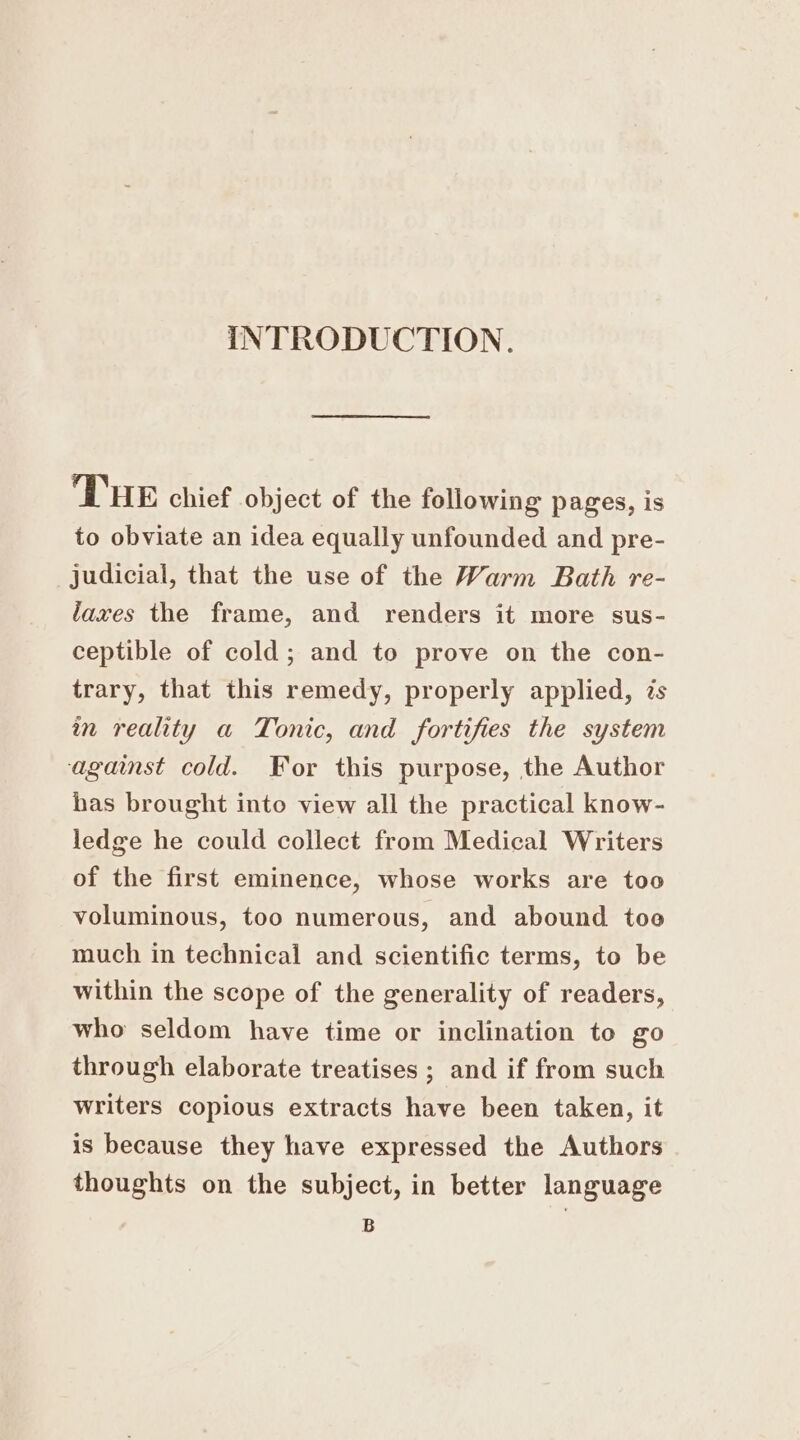 INTRODUCTION. THE chief object of the following pages, is to obviate an idea equally unfounded and pre- judicial, that the use of the Warm Bath re- laxes the frame, and renders it more sus- ceptible of cold; and to prove on the con- trary, that this remedy, properly applied, zs in reality a Tonic, and fortifies the system against cold. For this purpose, the Author has brought into view all the practical know- ledge he could collect from Medical Writers of the first eminence, whose works are too voluminous, too numerous, and abound too much in technical and scientific terms, to be within the scope of the generality of readers, who seldom have time or inclination to go through elaborate treatises ; and if from such writers copious extracts have been taken, it is because they have expressed the Authors thoughts on the subject, in better language B