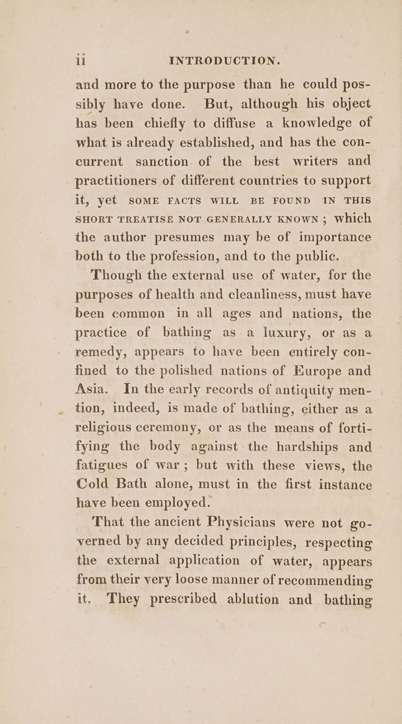 and more to the purpose than he could pos- — sibly have done. But, although his object has been chiefly to diffuse a knowledge of what is already established, and has the con- current sanction. of the best writers and practitioners of different countries to support it, yet SOME FACTS WILL BE FOUND IN THIS SHORT TREATISE NOT GENERALLY KNOWN ; Which the author presumes may be of importance both to the profession, and to the public. Though the external use of water, for the purposes of health and cleanliness, must have been common in all ages and nations, the practice of bathing as a luxury, or as a remedy, appears to have been entirely con- fined to the polished nations of Europe and Asia. In the early records of antiquity men- tion, indeed, is made of bathing, either as a religious ceremony, or as the means of forti- fying the body against the hardships and fatigues of war; but with these views, the Cold Bath alone, must in the first instance have been employed. That the ancient Physicians were not go0- verned by any decided principles, respecting the external application of water, appears from their very loose manner of recommending it. They prescribed ablution and bathing