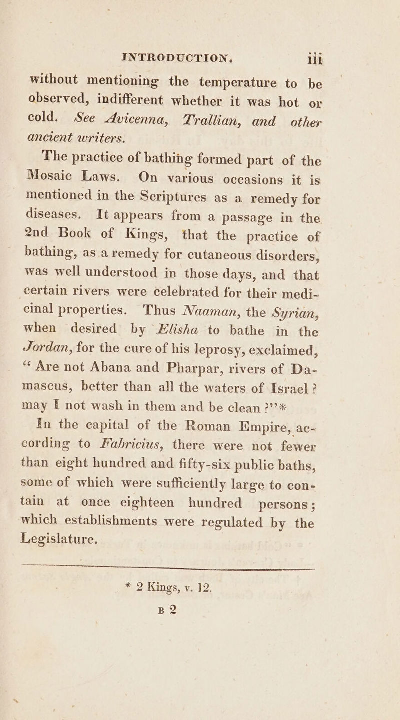 without mentioning the temperature to be observed, indifferent whether it was hot or cold. See Avicenna, Trallian, and other ancient writers. The practice of bathing formed part of the Mosaic Laws. On various occasions it is mentioned in the Scriptures as a remedy for diseases. It appears from a passage in the 2nd Book of Kings, that the practice of bathing, asa remedy for cutaneous disorders, was well understood in those days, and that certain rivers were celebrated for their medi- cinal properties. Thus Naaman, the Syrian, When desired by Elisha to bathe in the Jordan, for the cure of his leprosy, exclaimed, ‘“‘ Are not Abana and Pharpar, rivers of Da- mascus, better than all the waters of Israel ? may I not wash in them and be clean ?”’* In the capital of the Roman Empire, ac- cording to Fabricius, there were not fewer than eight hundred and fifty-six public baths, some of which were sufficiently large to con- tain at once eighteen hundred persons; which establishments were regulated by the Legislature, oes a ES ARIA) 2 YOR BIO, CAVED Yee. T- * 2 Kings, v. 12. Hee