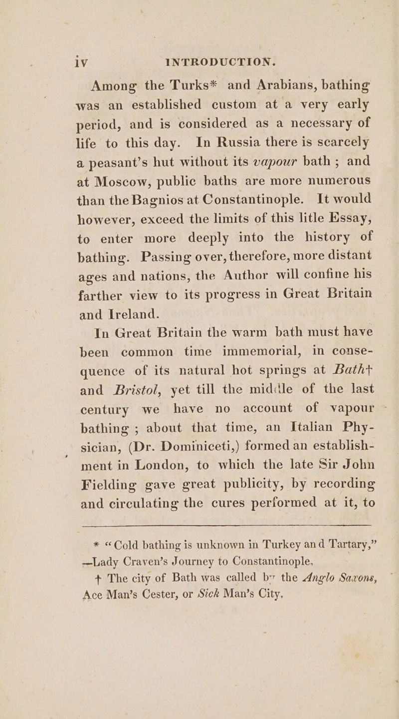Among the Turks* and Arabians, bathing was an established custom at a very early period, and is considered as a necessary of life to this day. In Russia there is scarcely a peasant’s hut without its vapour bath ; and at Moscow, public baths are more numerous than the Bagnios at Constantinople. It would however, exceed the limits of this litle Kssay, to enter more deeply into the history of bathing. Passing over, therefore, more distant ages and nations, the Author will confine his farther view to its progress in Great Britain and Ireland. In Great Britain the warm bath must have been common time immemorial, in conse- quence of its natural hot springs at Batht and Bristol, yet till the midile of the last century we have no account of vapour — bathing ; about that time, an Italian Phy- sician, (Dr. Dominiceti,) formed an establish- ment in London, to which the late Sir John Fielding gave great publicity, by recording and circulating the cures performed at it, to * «Cold bathing is unknown in Turkey and Tartary,” -—Lady Craven’s Journey to Constantinople, | + The city of Bath was called bv the dnglo Saxons, Ace Man’s Cester, or Stck Man’s City.