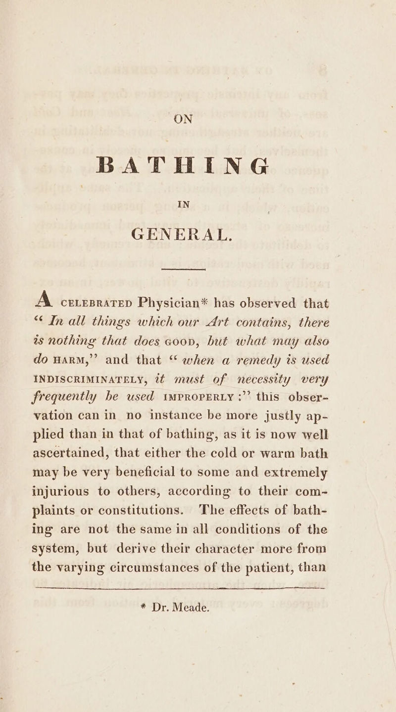 ON BATHING IN GENERAL. od A ceneprarep Physician* has observed that “¢ In all things which our Art contains, there as nothing that does coon, hut what may also do uarM,”’ and that “ when a remedy is used INDISCRIMINATELY, 2¢ must of necessity very frequently be used tmpropERty :’’ this obser- vation can in no instance be more justly ap- plied than in that of bathing, as it is now well ascertained, that either the cold or warm bath may be very beneficial to some and extremely injurious to others, according to their com-~ plaints or constitutions. The effects of bath- ing are not the same in all conditions of the system, but derive their character more from the varying circumstances of the patient, than * Dr. Meade.