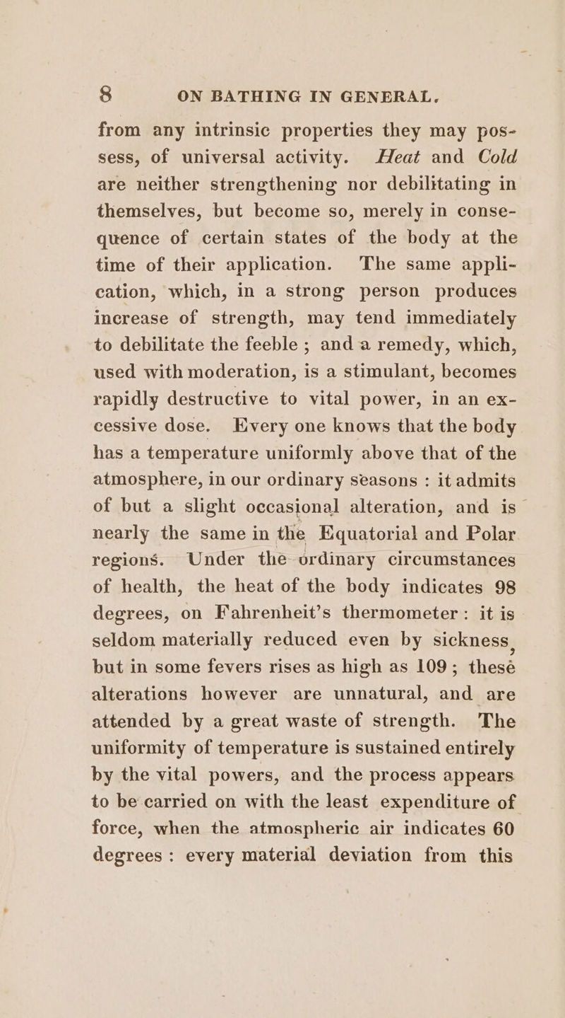 from any intrinsic properties they may pos- sess, of universal activity. Heat and Cold are neither strengthening nor debilitating in themselves, but become so, merely in conse- quence of certain states of the body at the time of their application. The same appli- cation, which, in a strong person produces increase of strength, may tend immediately to debilitate the feeble ; anda remedy, which, used with moderation, is a stimulant, becomes rapidly destructive to vital power, in an ex- cessive dose. Kvery one knows that the body has a temperature uniformly above that of the atmosphere, in our ordinary seasons : it admits of but a slight occasional alteration, and is nearly the same in the Equatorial and Polar regions. Under the ordinary circumstances of health, the heat of the body indicates 98 degrees, on Fahrenheit’s thermometer : it is seldom materially reduced even by sickness, but in some fevers rises as high as 109; thesé alterations however are unnatural, and are attended by a great waste of strength. The uniformity of temperature is sustained entirely by the vital powers, and the process appears to be carried on with the least expenditure of force, when the atmospheric air indicates 60 degrees : every material deviation from this