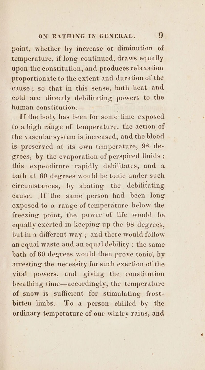 point, whether by increase or diminution of temperature, if long continued, draws equally upon the constitution, and produces relaxation proportionate to the extent and duration of the cause; so that in this sense, both heat and cold are directly debilitating powers to the human constitution. If the body has been for some time exposed to a high range of temperature, the action of the vascular system is increased, and the blood is preserved at its own temperature, 98 de- grees, by the evaporation of perspired fluids ; this expenditure rapidly debilitates, and a bath at 60 degrees would be tonic under such circumstances, by abating the debilitating cause. If the same person had been long exposed to a range of temperature below the freezing point, the power of life would be equally exerted in keeping up the 98 degrees, but in a different way ; and there would follow an equal waste and an equal debility : the same bath of 60 degrees would then prove tonic, by arresting the necessity for such exertion of the vital powers, and giving the constitution breathing time—accordingly, the temperature of snow is sufficient for stimulating frost- bitten limbs. To a person chilled by the ordinary temperature of our wintry rains, and