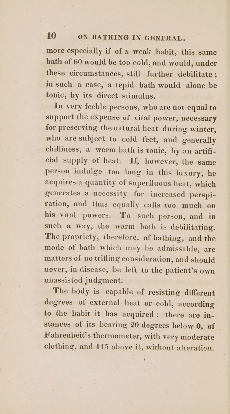 more especially if of a weak habit, this same bath of 60 would be too cold, and would, under these circumstances, still further debilitate ; in such a case, a tepid bath would alone be tonic, by its direct stimulus. In very feeble persons, who are not equal to support the expense of vital power, necessary for preserving the natural heat during winter, who are subject to cold feet, and generally chilliness, a warm bath is tonic, by an artifi- cial supply of heat. If, however, the same person indulge too long in this luxury, he acquires a quantity of superfluous heat, which generates a necessity for increased perspi- ration, and thus equally calls too much on his vital powers. ‘To such person, and in such a way, the warm bath is debilitating. The propriety, therefore, of bathing, and the mode of bath which may be admissable, are matters of no trifling consideration, and should never, in disease, be left to the patient’s own unassisted judgment. The body is capable of resisting different degrees of external heat or cold, according to the habit it has acquired: there are in- stances of its bearing 20 degrees below 0, of | Fahrenheit’s thermometer, with very moderate clothing, and 115 above it, without alteration.