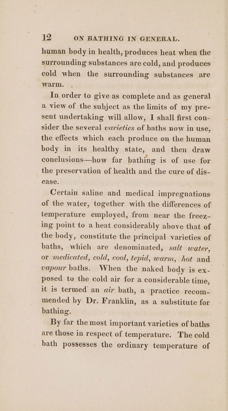 human body in health, produces heat when the surrounding substances are cold, and produces cold when the surrounding substances are warm. In order to give as complete and as general a view of the subject as the limits of my pre- sent undertaking will allow, I shall first con- sider the several varieties of baths now in use, the effects which each produce on the human body in its healthy state, and then draw conclusions—how far bathing is of use for the preservation of health and the cure of dis- ease. Certain saline and medical impregnations of the water, together with the differences of temperature employed, from near the freez- ing point to a heat considerably above that of the body, constitute the principal varieties of baths, which are denominated, salt water, or medicated, cold, cool, tepid, warm, hot and vapour baths. When the naked body is ex- posed to the cold air for a considerable time, it is termed an air bath, a practice recom- mended by Dr. Franklin, as a substitute for bathing. By far the most important varieties of baths are those in respect of temperature. The cold bath possesses the ordinary temperature of