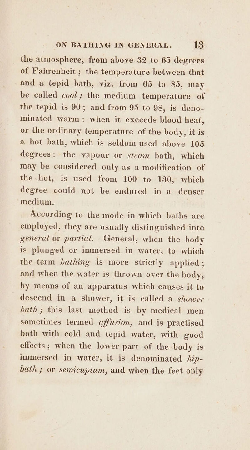 the atmosphere, from above 32 to 65 degrees of Fahrenheit ; the temperature between that and a tepid bath, viz. from 65 to 85, may be called cool; the medium temperature of the tepid is 90; and from 95 to 98, is deno- minated warm: when it exceeds blood heat, or the ordinary temperature of the body, it is a hot bath, which is seldom used above 105 degrees: the vapour or steam bath, which may be considered only as a modification of the hot, is used from 100 to 130, which degree. could not be endured in a denser medium. According to the mode in which baths are employed, they are usually distinguished into general or partial. General, when the body is plunged or immersed in water, to which the term bathing is more strictly applied ; and when the water is thrown over the body, by means of an apparatus which causes it to descend in a shower, it is called a shower hath ; this last method is by medical men sometimes termed affusion, and is practised both with cold and tepid water, with good effects; when the lower part of the body is immersed in water, it is denominated /ip- bath ; or semicupium, and when the feet only