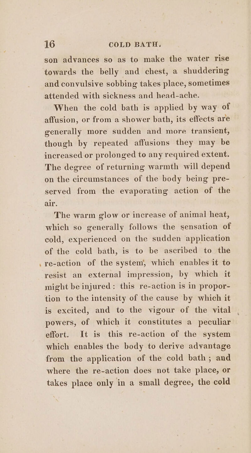 - towards the belly and chest, a shuddering and convulsive sobbing takes place, sometimes attended with sickness and head-ache. When the cold bath is applied by way of affusion, or from a shower bath, its effects are generally more sudden and more transient, though by repeated affusions they may be increased or prolonged to any required extent. The degree of returning warmth will depend on the circumstances of the body being pre- served from the evaporating action of the air. The warm glow or increase of animal heat, which so generally follows the sensation of cold, experienced on the sudden application of the cold bath, is to be ascribed to the re-action of the system, which enables it to resist an external impression, by which it might be injured: this re-action is in propor- tion to the intensity of the cause by which it is excited, and to the vigour of the vital powers, of which it constitutes a peculiar effort. It is this re-action of the system which enables the body to derive advantage from the application of the cold bath; and where the re-action does not take place, or takes place only in a small degree, the cold