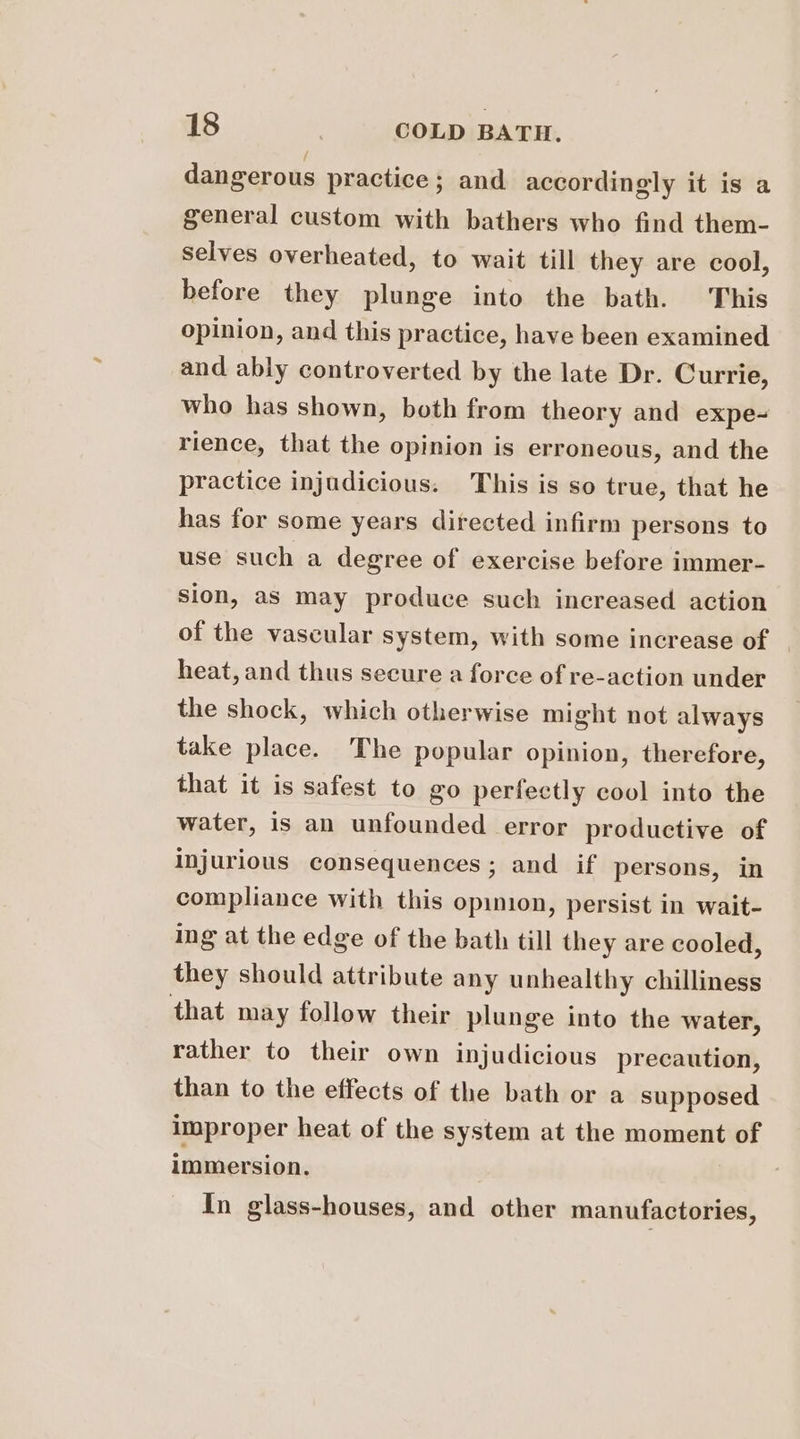 dangerous practice; and accordingly it is a general custom with bathers who find them- Selves overheated, to wait till they are cool, before they plunge into the bath. This opinion, and this practice, have been examined and ably controverted by the late Dr. Currie, who has shown, both from theory and expe- rience, that the opinion is erroneous, and the practice injudicious. This is so true, that he has for some years directed infirm persons to use such a degree of exercise before immer- sion, as may produce such increased action of the vascular system, with some increase of | heat, and thus secure a force of re-action under the shock, which otherwise might not always take place. The popular opinion, therefore, that it is safest to go perfectly cool into the water, is an unfounded error productive of injurious consequences; and if persons, in compliance with this opinion, persist in wait- ing at the edge of the bath till they are cooled, they should attribute any unhealthy chilliness that may follow their plunge into the water, rather to their own injudicious precaution, than to the effects of the bath or a supposed improper heat of the system at the moment of immersion. In glass-houses, and other manufactories,