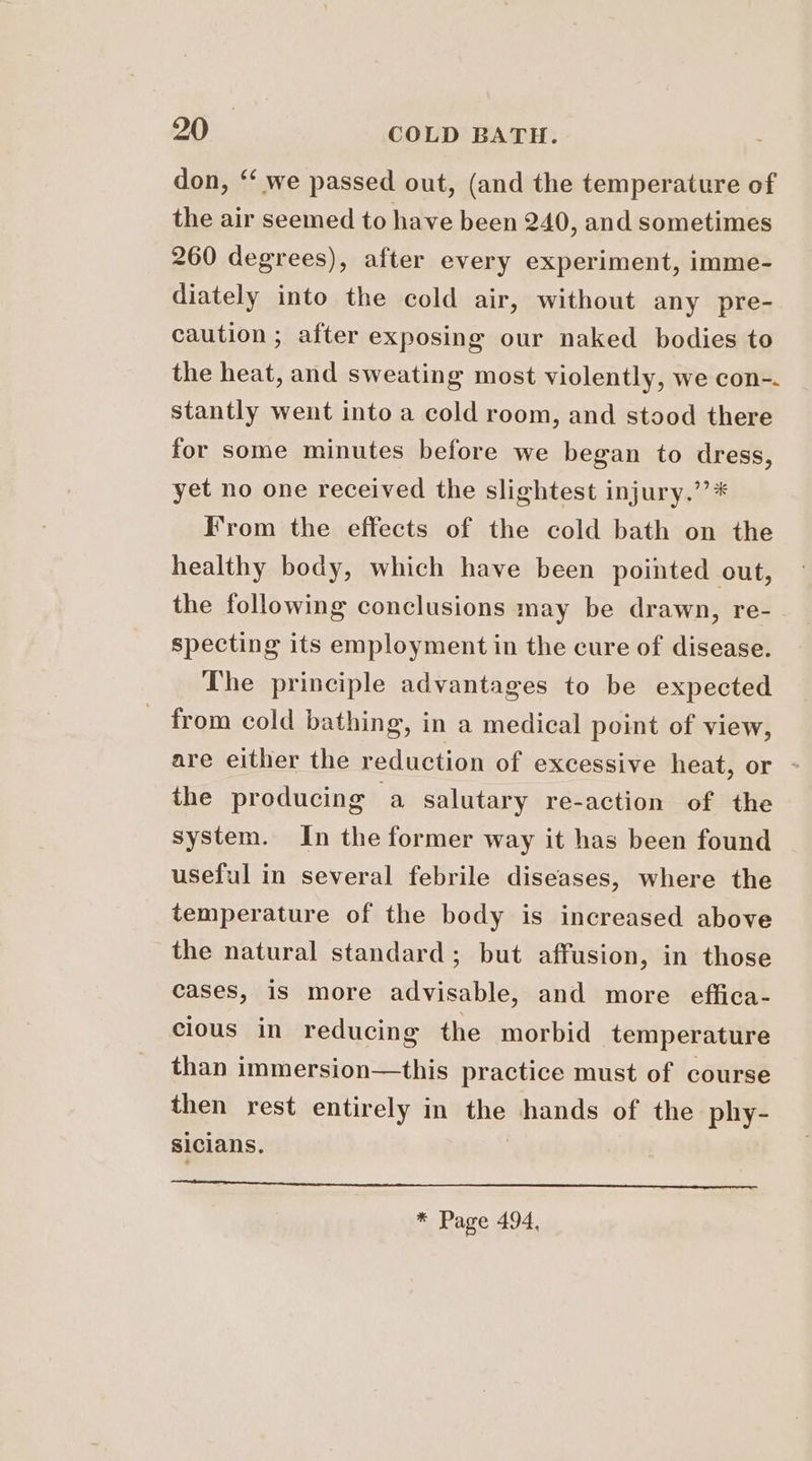 don, “‘ we passed out, (and the temperature of the air seemed to have been 240, and sometimes 260 degrees), after every experiment, imme- diately into the cold air, without any pre- caution ; after exposing our naked bodies to the heat, and sweating most violently, we con-. stantly went into a cold room, and stood there for some minutes before we began to dress, yet no one received the slightest injury.”’* Irom the effects of the cold bath on the healthy body, which have been pointed out, the following conclusions may be drawn, re- specting its employment in the cure of disease. The principle advantages to be expected from cold bathing, in a medical point of view, are either the reduction of excessive heat, or - the producing a salutary re-action of the system. In the former way it has been found useful in several febrile diseases, where the temperature of the body is increased above the natural standard; but affusion, in those cases, is more advisable, and more effica- cious in reducing the morbid temperature than immersion—this practice must of course then rest entirely in the hands of the phy- sicians. | * Page 494,