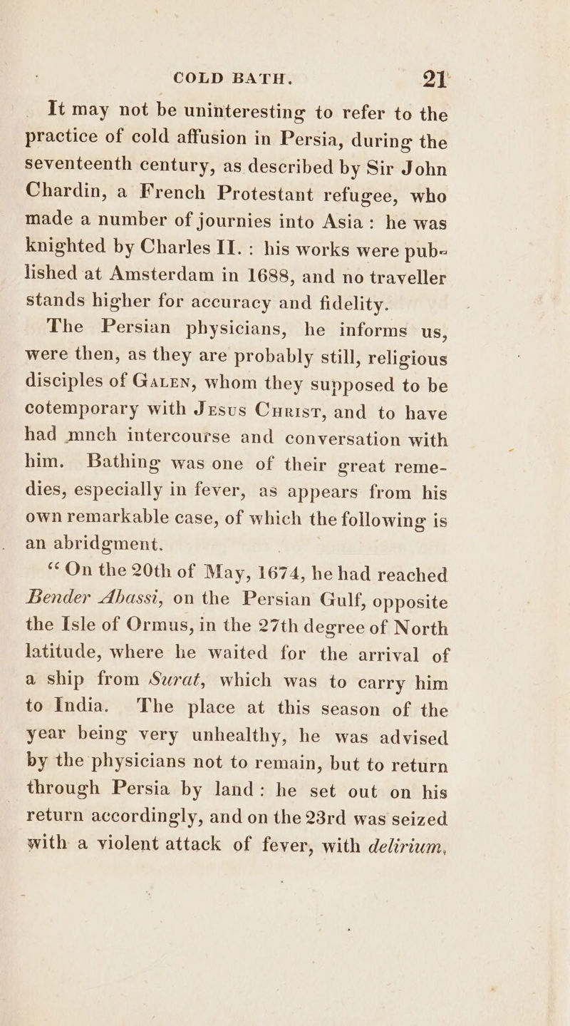 It may not be uninteresting to refer to the practice of cold affusion in Persia, during the seventeenth century, as described by Sir John Chardin, a French Protestant refugee, who made a number of journies into Asia: he was knighted by Charles II. : his works were pub= lished at Amsterdam in 1688, and no traveller stands higher for accuracy and fidelity. The Persian physicians, he informs us, were then, as they are probably still, religious disciples of Gaten, whom they supposed to be cotemporary with Jesus Curist, and to have had mnch intercourse and conversation with him. Bathing was one of their great reme- dies, especially in fever, as appears from his own remarkable case, of which the following is an abridgment. | “On the 20th of May, 1674, he had reached Bender Abassi, on the Persian Gulf, opposite the Isle of Ormus, in the 27th degree of North latitude, where he waited for the arrival of a ship from Surat, which was to carry him to India. The place at this season of the year being very unhealthy, he was advised by the physicians not to remain, but to return through Persia by land: he set out on his return accordingly, and on the 23rd was seized with a violent attack of fever, with delirium,