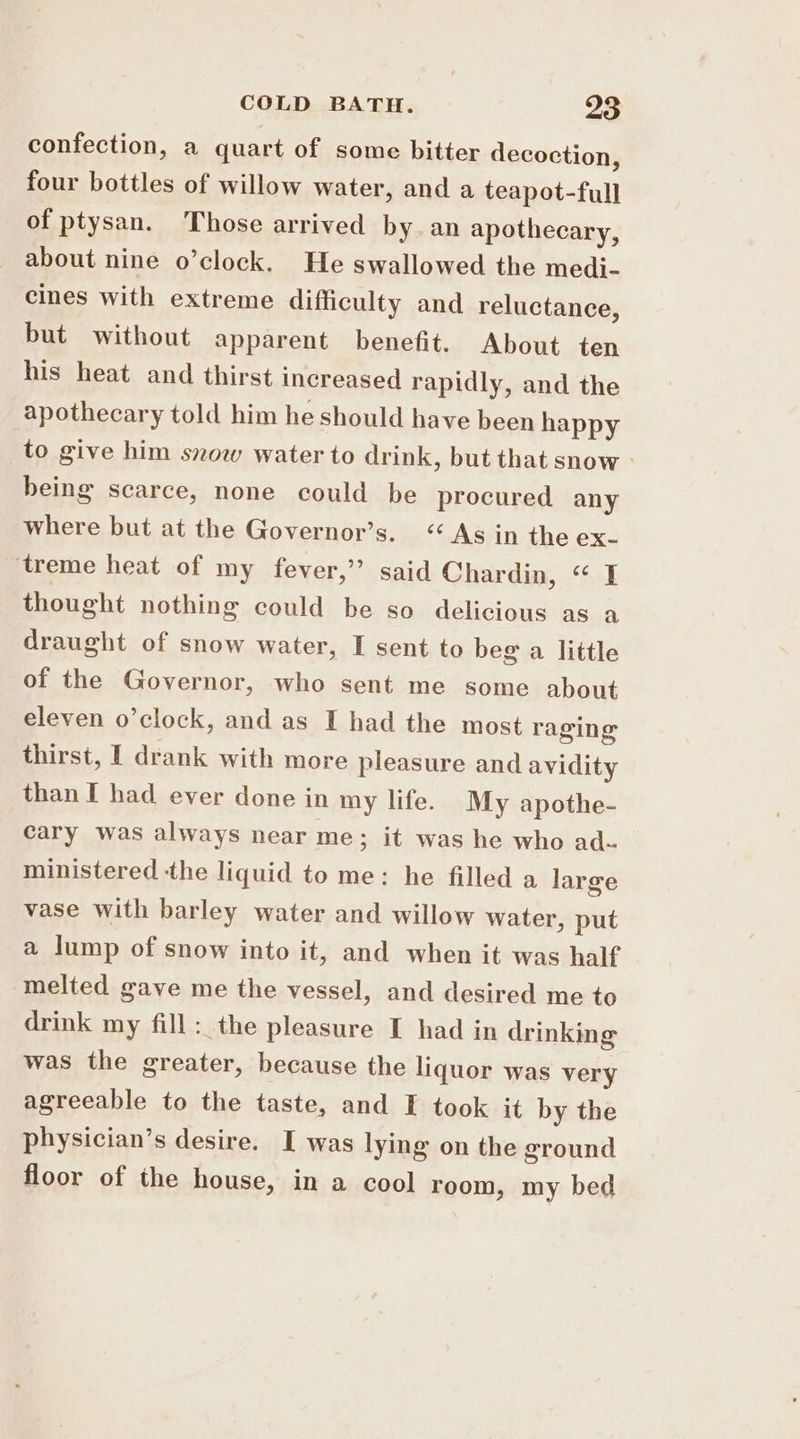 confection, a quart of some bitter decoction, four bottles of willow water, and a teapot-full of ptysan. Those arrived by. an apothecary, about nine o’clock. He swallowed the medi- cines with extreme difficulty and reluctance, but without apparent benefit. About ten his heat and thirst increased rapidly, and the apothecary told him he should have been happy to give him snow water to drink, but that snow - being scarce, none could be procured any where but at the Governor’s. “As in the ex- treme heat of my fever,” said Chardin, “ I thought nothing could be so delicious as a draught of snow water, I sent to beg a little of the Governor, who sent me some about eleven o’clock, and as I had the most raging thirst, I drank with more pleasure and avidity than I had ever done in my life. My apothe- cary was always near me; it was he who ad- ministered the liquid to me: he filled a large vase with barley water and willow water, put a lump of snow into it, and when it was half melted gave me the vessel, and desired me to drink my fill :_the pleasure I had in drinking was the greater, because the liquor was very agreeable to the taste, and I took it by the physician’s desire. I was lying on the ground floor of the house, in a cool room, my bed