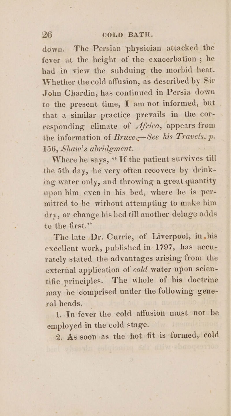 down. The Persian ‘physician attacked the fever at the height of the exacerbation ; he had in view the subduing the morbid heat. Whether the cold affusion, as described by Sir John Chardin, has continued in Persia down to the present time, I am not informed, but | that a similar practice prevails in the cor- . responding climate of lai appears from p- 156, Shaw’s Te ence Where he says, “ If the patient survives til the 5th day, he very often recovers by drink- ing water only, and throwing a great quantity upon him even in his bed, where he is per- mitted to be without attempting to make him dry, or change his bed till another deluge adds to the first.” The late Dr. Currie, of Liverpool, in,his excellent work, published in 1797, has accu- rately stated the advantages arising from the external application of cold water upon scien- tific principles. The whole of his doctrine may be comprised under the following gene- ral heads. 1. In fever the cold affusion must not be employed in the cold stage. 9, As soon as the hot fit is formed, cold