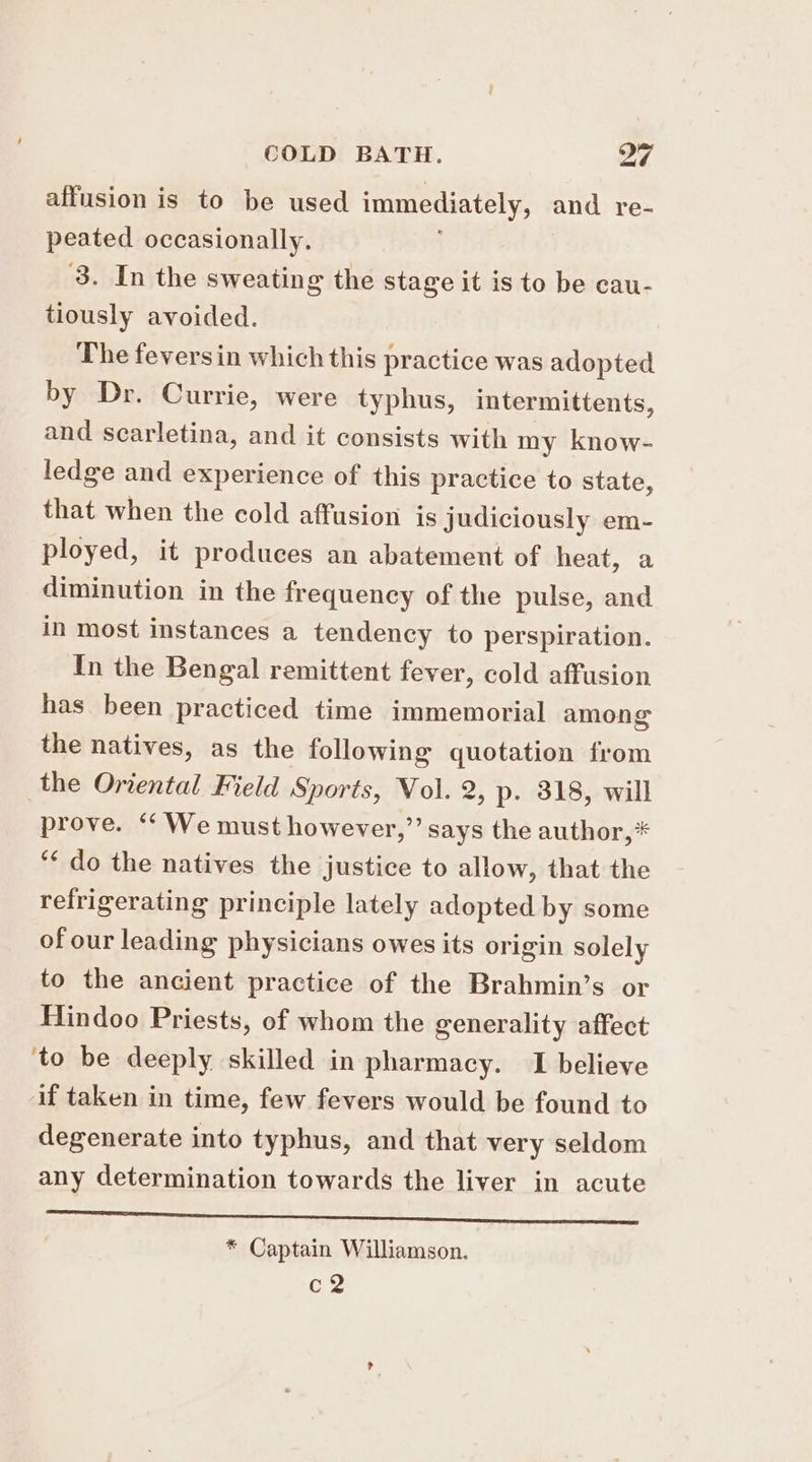 affusion is to be used immediately, and re- peated occasionally. ‘3. In the sweating the stage it is to be cau- tiously avoided. The feversin which this practice was adopted by Dr. Currie, were typhus, intermittents, and searletina, and it consists with my know- ledge and experience of this practice to state, that when the cold affusion is judiciously em- ployed, it produces an abatement of heat, a diminution in the frequency of the pulse, and in most instances a tendency to perspiration. In the Bengal remittent fever, cold affusion has been practiced time immemorial among the natives, as the following quotation from the Oriental Field Sports, Vol. 2, p. 318, will prove. ‘“‘ We must however,”’ says the author,* ‘¢ do the natives the justice to allow, that the refrigerating principle lately adopted by some of our leading physicians owes its origin solely to the ancient practice of the Brahmin’s or Hindoo Priests, of whom the generality affect to be deeply skilled in pharmacy. I believe if taken in time, few fevers would be found to degenerate into typhus, and that very seldom any determination towards the liver in acute a aS CES MA Wi ea wa Racks Fa * Captain Williamson. co?