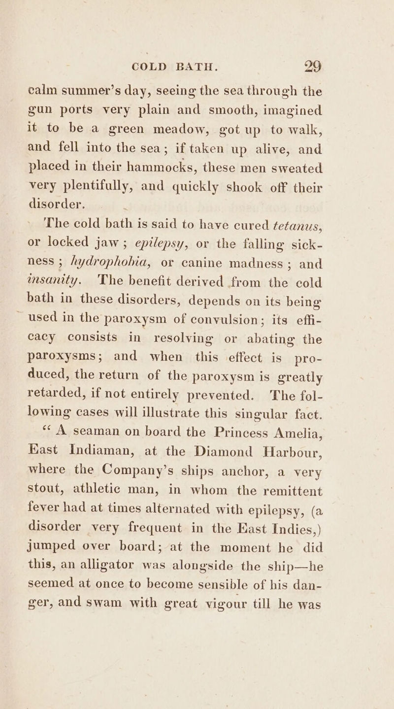 calm summer’s day, seeing the sea through the gun ports very plain and smooth, imagined it to be a green meadow, got up to walk, and fell into the sea; if taken up alive, and placed in their hammocks, these men sweated very plentifully, and quickly shook off their disorder. The cold bath is said to have cured tetanus, or locked jaw ; epilepsy, or the falling sick- ness ; hydrophohia, or canine madness; and msanity. The benefit derived from the cold bath in these disorders, depends on its being _ used in the paroxysm of convulsion; its effi- cacy consists in resolving or abating the paroxysms; and when this effect is pro- duced, the return of the paroxysm is greatly retarded, if not entirely prevented. The fol- lowing cases will illustrate this singular fact. ‘¢ A seaman on board the Princess Amelia, Kast Indiaman, at the Diamond Harbour, where the Company’s ships anchor, a very Stout, athletic man, in whom the remittent fever had at times alternated with epilepsy, (a disorder very frequent in the East Indies,) jumped over board; at the moment he did this, an alligator was alongside the ship—he seemed at once to become sensible of his dan- ger, and swam with great vigour till he was