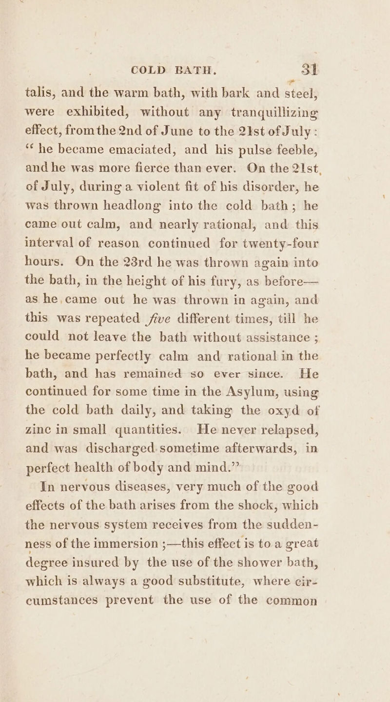 talis, and the warm bath, with bark and steel, were exhibited, without any tranquillizing effect, fromthe 2nd of June to the 2ist of July : ‘he became emaciated, and his pulse feeble, and he was more fierce than ever. On the 21st, of July, during a violent fit of his disorder, he was thrown headlong into the cold bath; he came out calm, and nearly rational, and this interval of reason continued for twenty-four hours. On the 23rd he was thrown again into the bath, in the height of his fury, as before— as he came out he was thrown in again, and this was repeated five different times, till he could not leave the bath without assistance ; he became perfectly calm and rational in the bath, and has remained so ever since. He continued for some time in the Asylum, using the cold bath daily, and taking the oxyd of zinc in small quantities. He never relapsed, and was discharged.sometime afterwards, in perfect health of body and mind.” In nervous diseases, very much of the good effects of the bath arises from the shock, which the nervous system receives from the sudden- ness of the immersion ;—this effect is to a great degree insured by the use of the shower bath, which is always a good substitute, where cir- cumstances prevent the use of the common