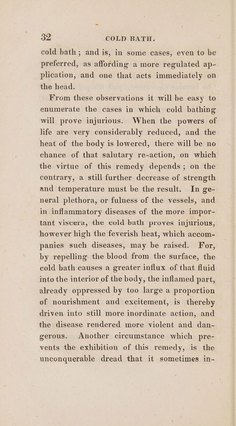 cold bath; and is, in some cases, even to be preferred, as affording a more regulated ap- plication, and one that acts immediately on the head. From these observations it will be easy to enumerate the cases in which cold bathing will prove injurious. When the powers of life are very considerably reduced, and the heat of the body is lowered, there will be no chance of that salutary re-action, on which the virtue of this remedy depends ; on the contrary, a still further decrease of strength and temperature must be the result. In ge- neral plethora, or fulness of the vessels, and in inflammatory diseases of the more impor- tant viscera, the cold bath proves injurious, however high the feverish heat, which accom- panies such diseases, may be raised. For, by repelling the blood from the surface, the cold bath causes a greater influx of that fluid into the interior of the body, the inflamed part, already oppressed by too large a proportion of nourishment and excitement, is thereby driven into still more inordinate action, and the disease rendered more violent and dan- gerous. Another circumstance which pre- vents the exhibition of this remedy, is the unconquerable dread that it sometimes in-