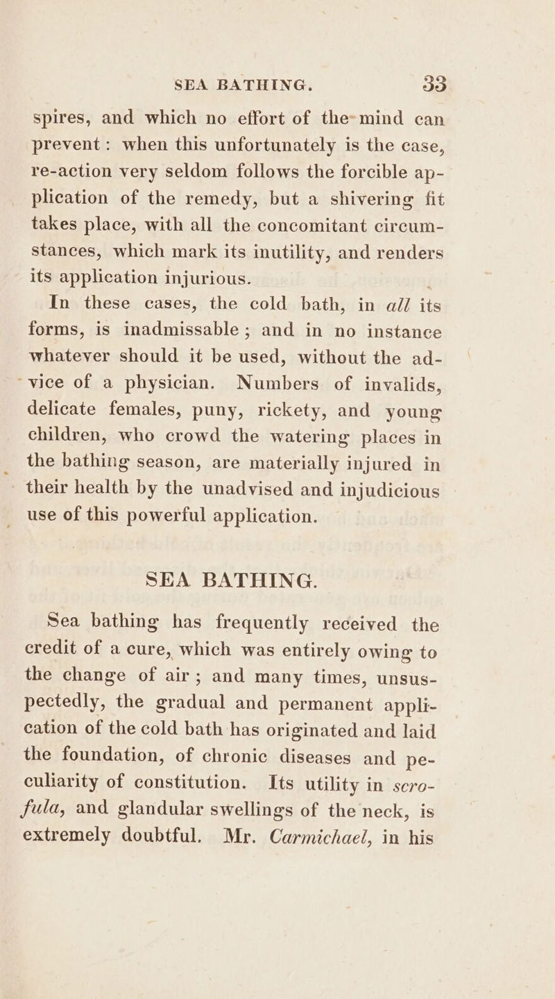 spires, and which no effort of the»mind can prevent: when this unfortunately is the case, re-action very seldom follows the forcible ap- plication of the remedy, but a shivering fit takes place, with all the concomitant circum- stances, which mark its inutility, and renders its application injurious. ) In these cases, the cold bath, in all its forms, is inadmissable; and in no instance whatever should it be used, without the ad- “vice of a physician. Numbers of invalids, delicate females, puny, rickety, and young children, who crowd the watering places in the bathing season, are materially injured in their health by the unadvised and injudicious use of this powerful application. SEA BATHING. Sea bathing has frequently received the credit of a cure, which was entirely owing to the change of air; and many times, unsus- pectedly, the gradual and permanent appli- cation of the cold bath has originated and laid the foundation, of chronic diseases and pe- culiarity of constitution. Its utility in scro- fula, and glandular swellings of the neck, is extremely doubtful. Mr. Carmichael, in his