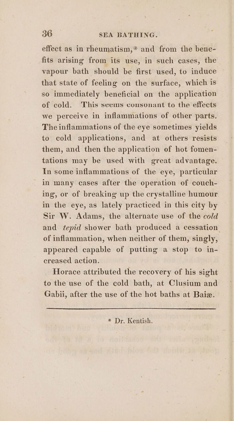 effect as in rheumatism,* and from the bene- fits arising from its use, in such cases, the vapour bath should be first used, to induce that state of feeling on the surface, which is so immediately beneficial on the application of cold. This seems consonant to the effects we perceive in inflammations of other parts. The inflammations of the eye sometimes yields to cold applications, and at others resists them, and then the application of hot fomen- tations may be used with great advantage. In some inflammations of the eye, particular in many cases after the operation of couch- ing, or of breaking up the crystalline humour in the eye, as lately practiced in this city by Sir W. Adams, the alternate use of the cold and tepid shower bath produced a cessation of inflammation, when neither of them, singly, appeared capable of putting a stop to in- creased action. Horace attributed the recovery of his sight to the use of the cold bath, at Clusium and Gabii, after the use of the hot baths at Baie. * Dr. Kentish.