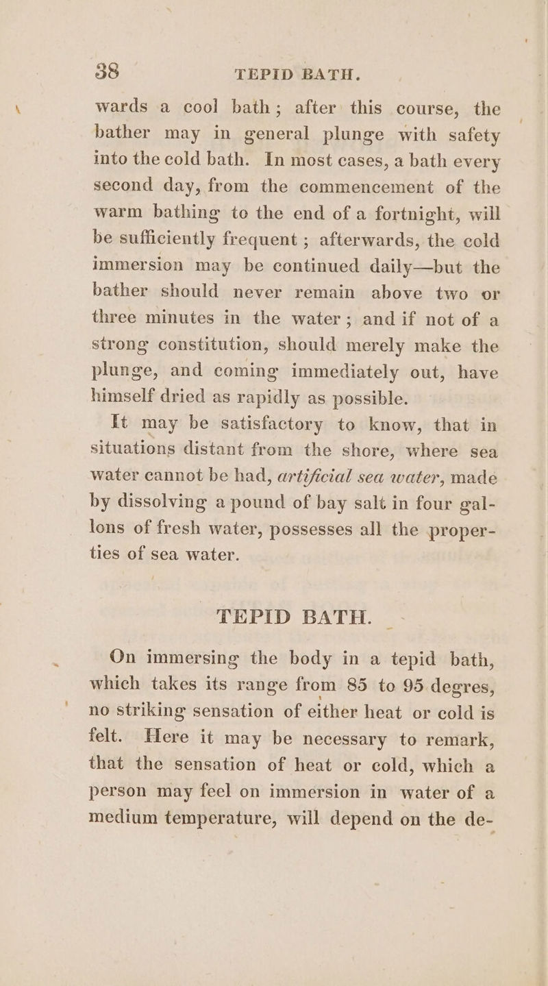 wards a cool bath; after this course, the bather may in general plunge with safety into the cold bath. In most cases, a bath every second day, from the commencement of the warm bathing te the end of a fortnight, will be sufficiently frequent ; afterwards, the cold immersion may be continued daily—but the bather should never remain above two or three minutes in the water; and if not of a strong constitution, should merely make the plunge, and coming immediately out, have himself dried as rapidly as possible. It may be satisfactory to know, that in situations distant from the shore, where sea water cannot be had, artificial sea water, made by dissolving a pound of bay salt in four gal- lons of fresh water, possesses all the proper- ties of sea water. TEPID BATH. On immersing the body in a tepid bath, which takes its range from 85 to 95 degres, no striking sensation of either heat or cold is felt. Here it may be necessary to remark, that the sensation of heat or cold, which a person may feel on immersion in water of a medium temperature, will depend on the de-