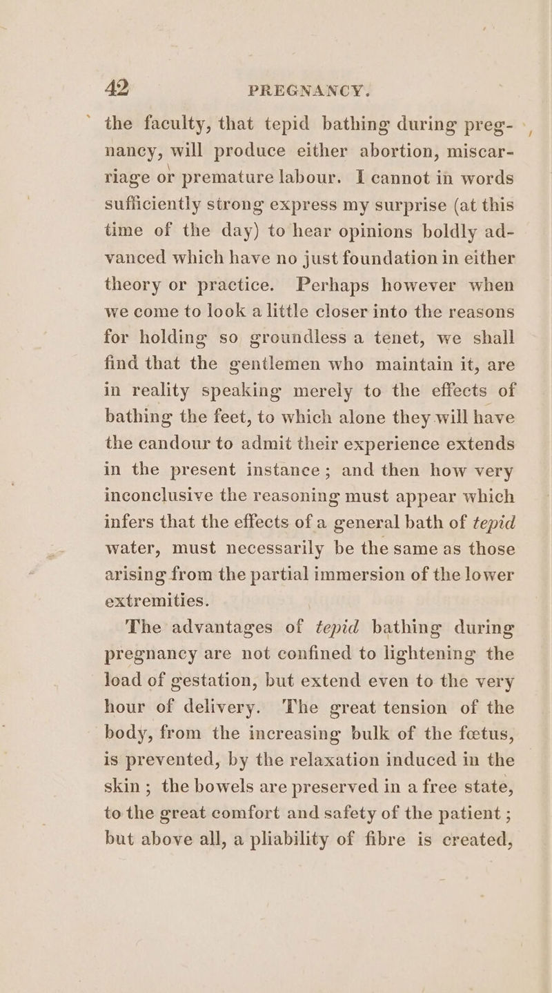 ' the faculty, that tepid bathing during preg- » nancy, will produce either abortion, miscar- rlage or premature labour. I cannot in words sufficiently strong express my surprise (at this time of the day) to hear opinions boldly ad- vanced which have no just foundation in either theory or practice. Perhaps however when we come to look a little closer into the reasons for holding so groundless a tenet, we shall find that the gentlemen who maintain it, are in reality speaking merely to the effects of bathing the feet, to which alone they will have the candour to admit their experience extends in the present instance; and then how very inconclusive the reasoning must appear which infers that the effects of a general bath of tepid water, must necessarily be the same as those arising from the partial immersion of the lower extremities. The advantages of tepid bathing during pregnancy are not confined to lightening the load of gestation, but extend even to the very hour of delivery. The great tension of the body, from the increasing bulk of the feetus, is prevented, by the relaxation induced in the skin ; the bowels are preserved in a free state, to the great comfort and safety of the patient ; but above all, a pliability of fibre is created,