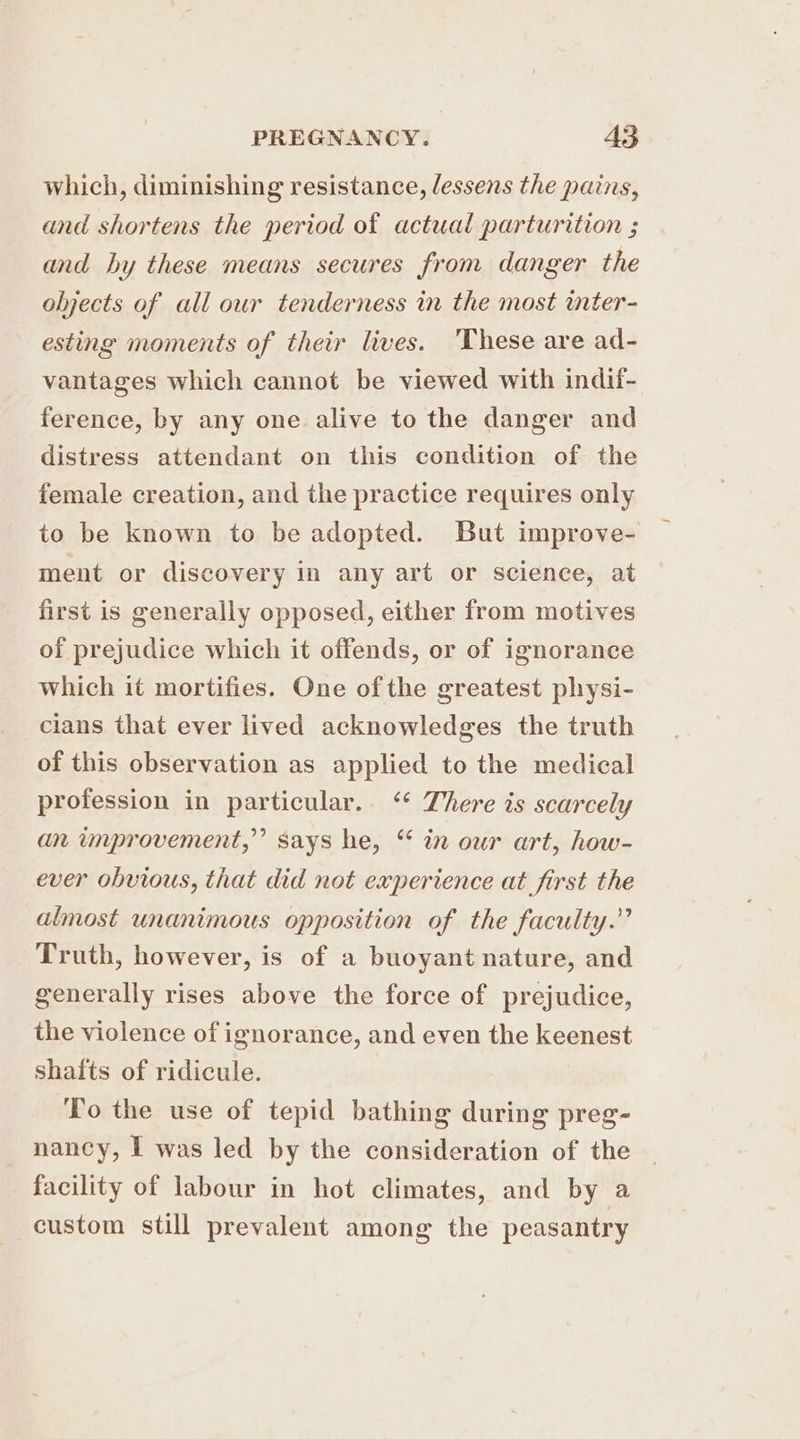 which, diminishing resistance, lessens the pains, and shortens the period of actual parturition ; and hy these means secures from danger the olyects of all our tenderness in the most inter- esting moments of their lives. 'These are ad- vantages which cannot be viewed with indif- ference, by any one alive to the danger and distress attendant on this condition of the female creation, and the practice requires only to be known to be adopted. But improve- ment or discovery in any art or science, at first is generally opposed, either from motives of prejudice which it offends, or of ignorance which it mortifies. One of the greatest physi- clans that ever lived acknowledges the truth of this observation as applied to the medical profession in particular. ‘* There is scarcely an improvement,” says he, “ in our art, how- ever obvious, that did not experience at first the almost unanimous opposition of the faculty.” Truth, however, is of a buoyant nature, and generally rises above the force of prejudice, the violence of ignorance, and even the keenest shafts of ridicule. To the use of tepid bathing during preg- nancy, I was led by the consideration of the facility of labour in hot climates, and by a custom still prevalent among the peasantry