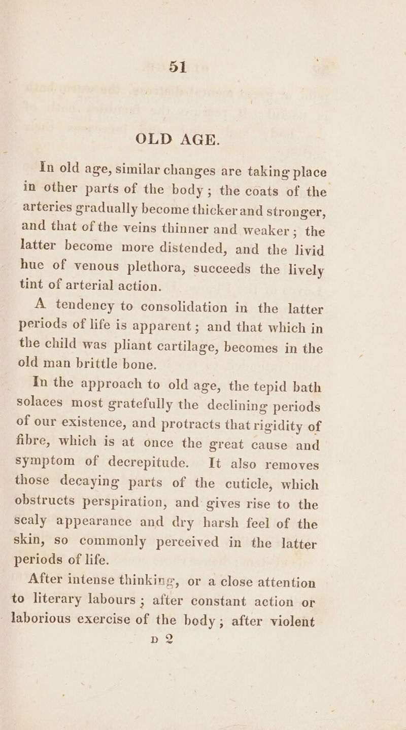 OLD AGE. In old age, similar changes are taking place in other parts of the body; the coats of the arteries gradually become thickerand stronger, and that of the veins thinner and weaker; the latter become more distended, and the livid hue of venous plethora, succeeds the lively tint of arterial action. A tendency to consolidation in the latter periods of life is apparent ; and that which in the child was pliant cartilage, becomes in the old man brittle bone. In the approach to old age, the tepid bath solaces most gratefully the declining periods of our existence, and protracts that rigidity of fibre, which is at once the great cause and symptom of decrepitude. It also removes those decaying parts of the cuticle, which obstructs perspiration, and gives rise to the scaly appearance and dry harsh feel of the skin, so commonly perceived in the latter periods of life. After intense thinking, or a close attention to literary labours ; after constant action or _ laborious exercise of the body; after violent D2