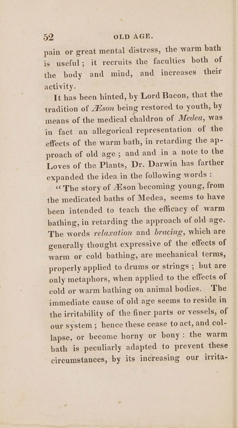 a2 OLD AGE. pain or great mental distress, the warm bath is useful; it recruits the faculties both of the body and mind, and increases their activity. : It has been hinted, by Lord Bacon, that the tradition of 4son being restored to youth, by means of the medical chaldron of Medea, was in fact an allegorical representation of the effects of the warm bath, in retarding the ap- proach of old age; and and in a note to the Loves of the Plants, Dr. Darwin has farther expanded the idea in the following words : ‘¢The story of Hson becoming young, from the medicated baths of Medea, seems to have been intended to teach the efficacy of warm pathing, in retarding the approach of old age. The words relaxation and bracing, which are generally thought expressive of the effects of warm or cold bathing, are mechanical terms, properly applied to drums or strings ; but are only metaphors, when applied to the effects of cold or warm bathing on animal bodies. The immediate cause of old age seems to reside in the irritability of the finer parts or vessels, of our system ; hence these cease to act, and col- lapse, or become horny or bony: the warm bath is peculiarly adapted to prevent these circumstances, by its increasing our irrita-