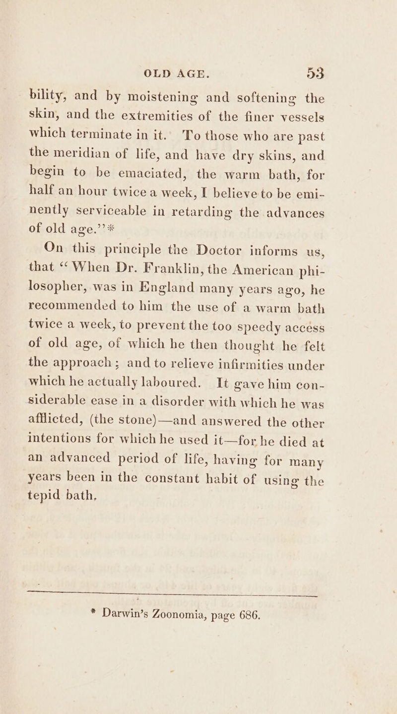 bility, and by moistening and softening the skin, and the extremities of the finer vessels which terminate in it. To those who are past the meridian of life, and have dry skins, and begin to be emaciated, the warm bath, for half an hour twice a week, I believe to be emi- nently serviceable in retarding the advances of old age.’’* On this principle the Doctor informs us, that “When Dr. Franklin, the American phi- losopher, was in England many years ago, he recommended to him the use of a warm bath twice a week, to prevent the too speedy accéss of old age, of which he then thought he felt the approach; and to relieve infirmities under which he actually laboured. It gave him con- siderable ease in a disorder with which he was afflicted, (the stone)—and answered the other intentions for which he used it—for he died at an advanced period of life, having for many years been in the constant habit of using the tepid bath, eprmeea e S eS) ee a ae ee * Darwin’s Zoonomia, page 686.