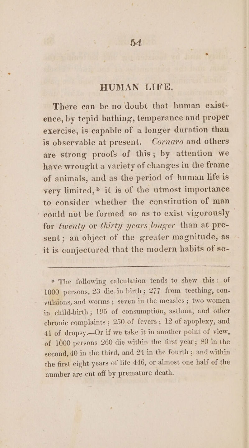 HUMAN LIFE. There can be no doubt that human exist- ence, by tepid bathing, temperance and proper exercise, is capable of a longer duration than is observable at present. Cornaro and others are strong proofs of this; by attention we have wrought a variety of changes in the frame of animals, and as the period of human life is very limited,* it is of the utmost importance to consider whether the constitution of man - could not be formed so as to exist vigorously for twenty or thirty years longer than at pre- sent; an object of the greater magnitude, as it is conjectured that the modern habits of so- * The following calculation tends to shew this: of 1000 persons, 23 die in birth; 277 from teething, con- vulsions, and worms ; seven in the measles ; two women in child-birth ; 195 of consumption, asthma, and other chronic complaints ; 250.of fevers ; 12 of apoplexy, and 41 of dropsy.—Or if we take it in another point of view, of 1000 persons 260 die within the first year; 80 in the second, 40 in the third, and 24 in the fourth ; and within — the first eight years of life 446, or almost one half of the number are cut off by premature death.
