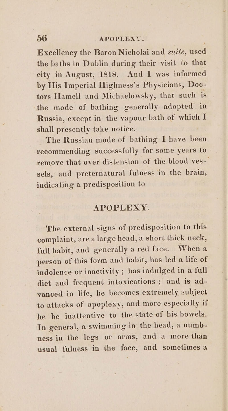 Excellency the Baron Nicholai and szite, used the baths in Dublin during their visit to that city in August, 1818. And I was informed by His Imperial Highness’s Physicians, Doc- tors Hamell and Michaelowsky, that such is ‘the mode of bathing generally adopted in Russia, except in the vapour bath of which I shall presently take notice. The Russian mode of bathing I have been recommending successfully for some years to remove that over distension of the blood ves- sels, and preternatural fulness in the brain, indicating a predisposition to APOPLEXY. The external signs of predisposition to this complaint, area large head, a short thick neck, full habit, and generally a red face. Whena person of this form and habit, has led a life of indolence or inactivity ; has indulged in a full diet and frequent intoxications ; and is ad- vanced in life, he becomes extremely subject to attacks of apoplexy, and more especially if he be inattentive to the state of his bowels. In general, a swimming in the head, a numb- ness in the legs or arms, and a more than usual fulness in the face, and sometimes a