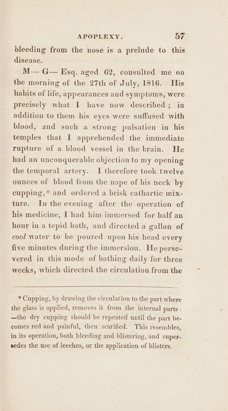 APOPLEXY. OF bleeding from the nose is a prelude to this disease. M— G— Esq. aged 62, consulted me on the morning of the 27th of July, 1816. His habits of life, appearances and symptoms, were precisely what I have now described ; in addition to them his eyes were suffused with blood, and such a strong pulsation in his temples that I apprehended the immediate rupture of a blood vessel in the brain. He had an unconquerable objection to my opening the temporal artery. I therefore took twelve ounces of blood from the nape of his neck by cupping,* and ordered a brisk cathartic mix- ture. In the evening after the operation of his medicine, I had him immersed for half an hour in a tepid bath, and directed a gallon of cool water to be poured upon his head every five minutes during the immersion. He perse- vered in this mode of bathing daily for three weeks, which directed the circulation from the * Cupping, by drawing the circulation to the part where the glass is applied, removes it from the internal parts : —the dry cupping should be repeated until the part be- comes red and painful, then scarified. This resembles, in its operation, both bleeding and blistering, and super- sedes the use of leeches, or the application of blisters.